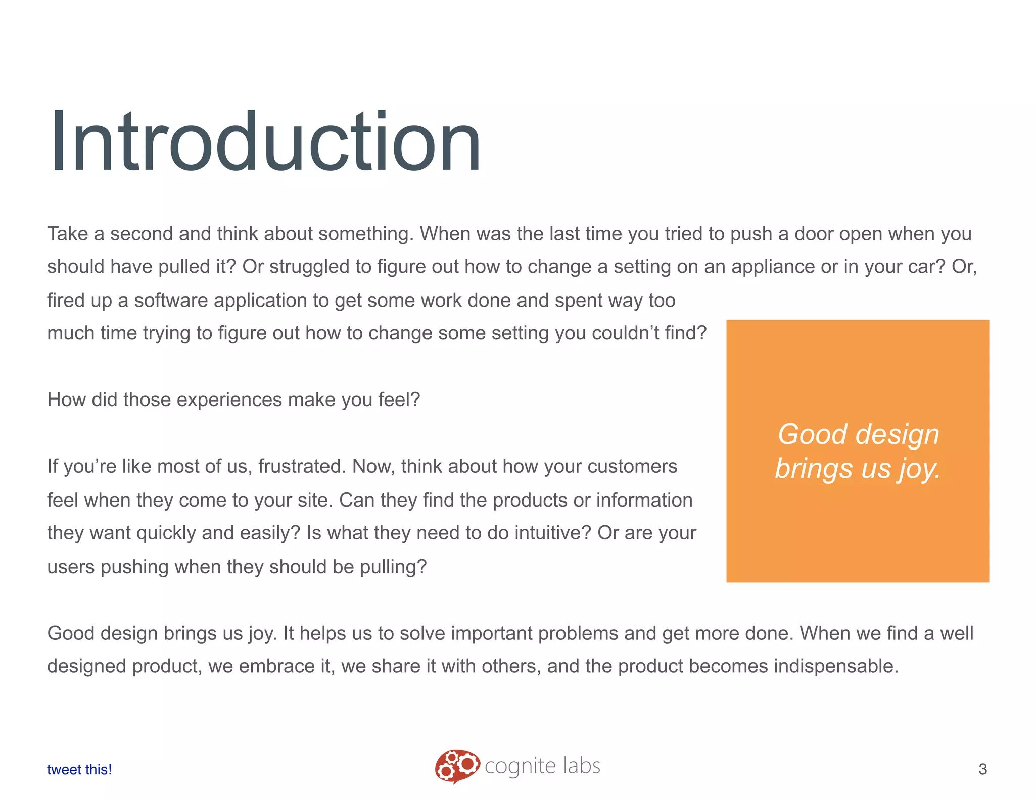 Introduction
Take a second and think about something. When was the last time you tried to push a door open when you
should have pulled it? Or struggled to figure out how to change a setting on an appliance or in your car? Or,
fired up a software application to get some work done and spent way too
much time trying to figure out how to change some setting you couldn’t find?
How did those experiences make you feel?
If you’re like most of us, frustrated. Now, think about how your customers
feel when they come to your site. Can they find the products or information
they want quickly and easily? Is what they need to do intuitive? Or are your
users pushing when they should be pulling?
Good design brings us joy. It helps us to solve important problems and get more done. When we find a well
designed product, we embrace it, we share it with others, and the product becomes indispensable.
tweet this!
! !
3
Good design
brings us joy.
 
