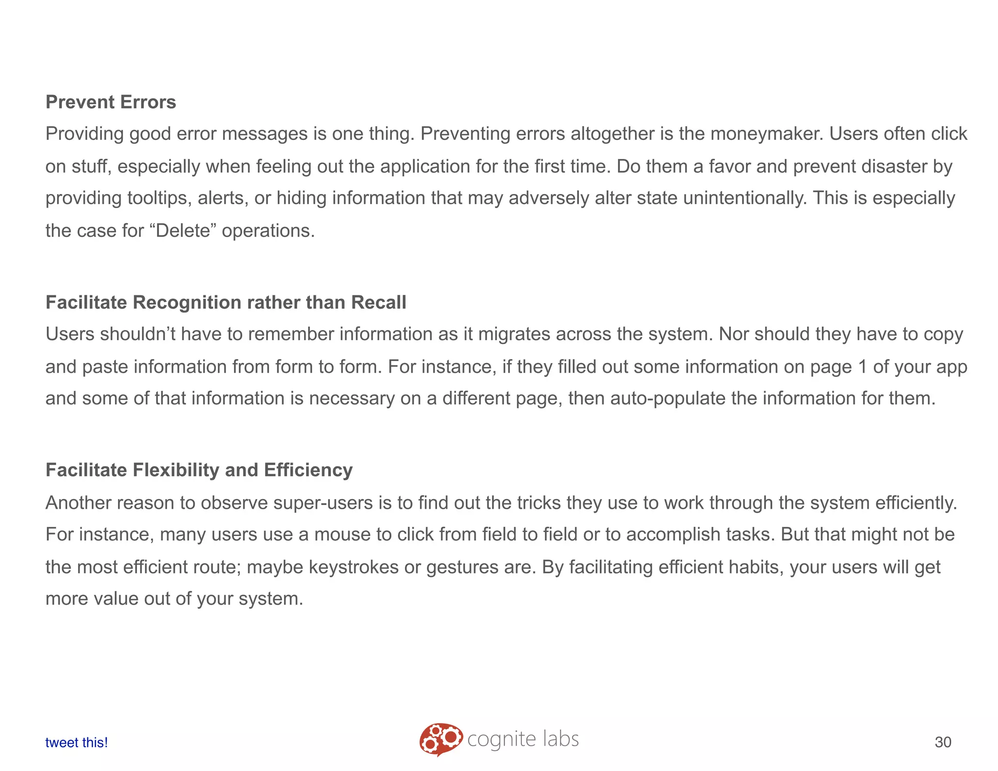Prevent Errors
Providing good error messages is one thing. Preventing errors altogether is the moneymaker. Users often click
on stuff, especially when feeling out the application for the first time. Do them a favor and prevent disaster by
providing tooltips, alerts, or hiding information that may adversely alter state unintentionally. This is especially
the case for “Delete” operations.
Facilitate Recognition rather than Recall
Users shouldn’t have to remember information as it migrates across the system. Nor should they have to copy
and paste information from form to form. For instance, if they filled out some information on page 1 of your app
and some of that information is necessary on a different page, then auto-populate the information for them.
Facilitate Flexibility and Efficiency
Another reason to observe super-users is to find out the tricks they use to work through the system efficiently.
For instance, many users use a mouse to click from field to field or to accomplish tasks. But that might not be
the most efficient route; maybe keystrokes or gestures are. By facilitating efficient habits, your users will get
more value out of your system.
tweet this!
! !
30
 