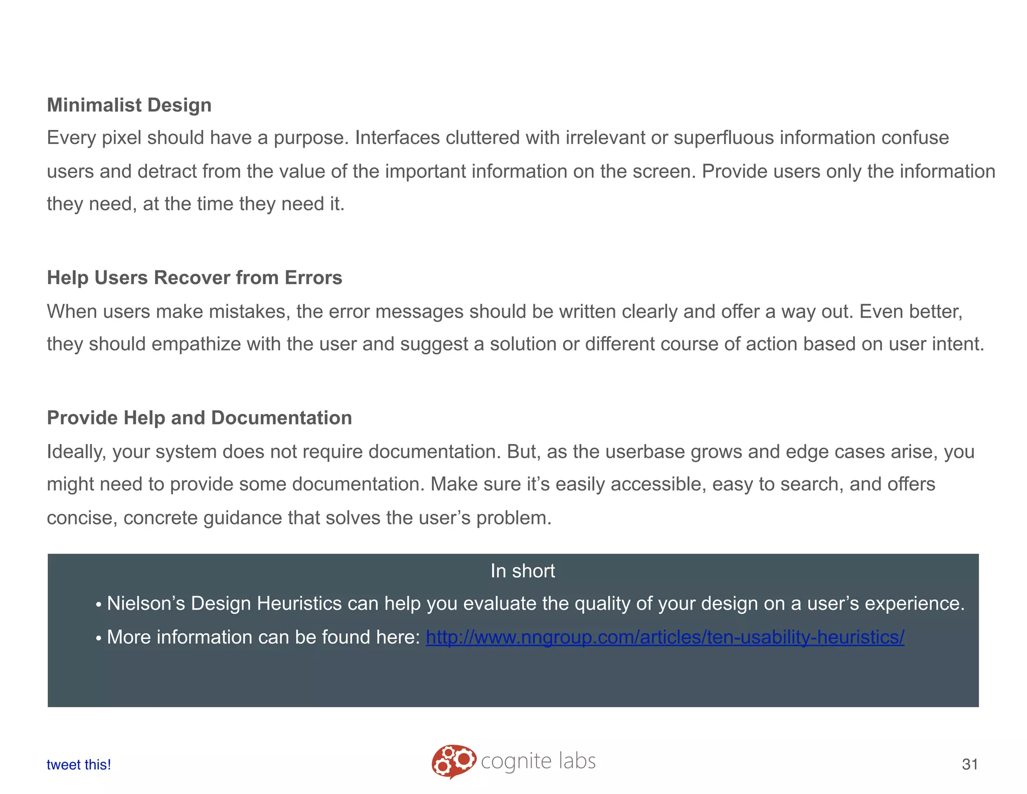 Minimalist Design
Every pixel should have a purpose. Interfaces cluttered with irrelevant or superfluous information confuse
users and detract from the value of the important information on the screen. Provide users only the information
they need, at the time they need it.
Help Users Recover from Errors
When users make mistakes, the error messages should be written clearly and offer a way out. Even better,
they should empathize with the user and suggest a solution or different course of action based on user intent.
Provide Help and Documentation
Ideally, your system does not require documentation. But, as the userbase grows and edge cases arise, you
might need to provide some documentation. Make sure it’s easily accessible, easy to search, and offers
concise, concrete guidance that solves the user’s problem.
tweet this!
! !
31
In short
• Nielson’s Design Heuristics can help you evaluate the quality of your design on a user’s experience.
• More information can be found here: http://www.nngroup.com/articles/ten-usability-heuristics/
 