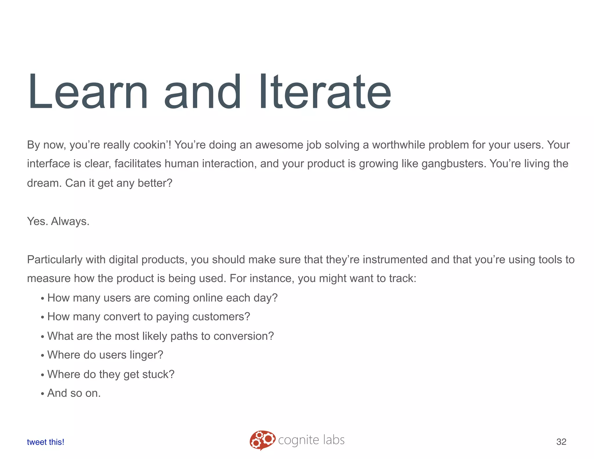 Learn and Iterate
By now, you’re really cookin’! You’re doing an awesome job solving a worthwhile problem for your users. Your
interface is clear, facilitates human interaction, and your product is growing like gangbusters. You’re living the
dream. Can it get any better?
Yes. Always.
Particularly with digital products, you should make sure that they’re instrumented and that you’re using tools to
measure how the product is being used. For instance, you might want to track:
• How many users are coming online each day?
• How many convert to paying customers?
• What are the most likely paths to conversion?
• Where do users linger?
• Where do they get stuck?
• And so on.
tweet this!
! !
32
 