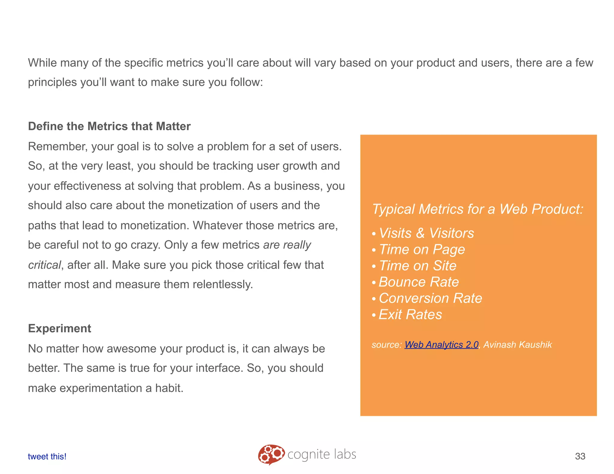 While many of the specific metrics you’ll care about will vary based on your product and users, there are a few
principles you’ll want to make sure you follow:
Define the Metrics that Matter
Remember, your goal is to solve a problem for a set of users.
So, at the very least, you should be tracking user growth and
your effectiveness at solving that problem. As a business, you
should also care about the monetization of users and the
paths that lead to monetization. Whatever those metrics are,
be careful not to go crazy. Only a few metrics are really
critical, after all. Make sure you pick those critical few that
matter most and measure them relentlessly.
Experiment
No matter how awesome your product is, it can always be
better. The same is true for your interface. So, you should
make experimentation a habit.
tweet this!
! !
33
Typical Metrics for a Web Product:
•Visits & Visitors
•Time on Page
•Time on Site
•Bounce Rate
•Conversion Rate
•Exit Rates
source: Web Analytics 2.0, Avinash Kaushik
 