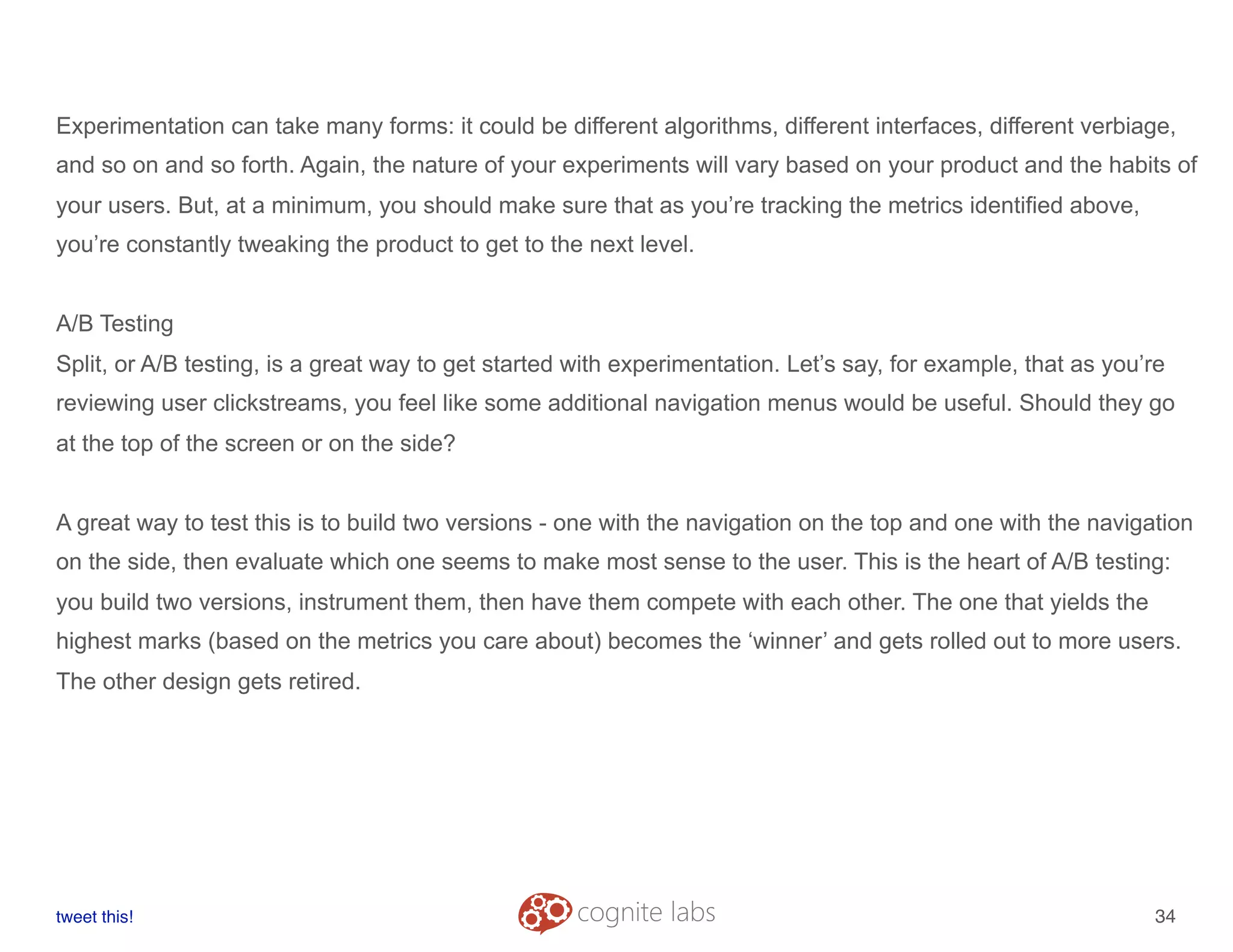 Experimentation can take many forms: it could be different algorithms, different interfaces, different verbiage,
and so on and so forth. Again, the nature of your experiments will vary based on your product and the habits of
your users. But, at a minimum, you should make sure that as you’re tracking the metrics identified above,
you’re constantly tweaking the product to get to the next level.
A/B Testing
Split, or A/B testing, is a great way to get started with experimentation. Let’s say, for example, that as you’re
reviewing user clickstreams, you feel like some additional navigation menus would be useful. Should they go
at the top of the screen or on the side?
A great way to test this is to build two versions - one with the navigation on the top and one with the navigation
on the side, then evaluate which one seems to make most sense to the user. This is the heart of A/B testing:
you build two versions, instrument them, then have them compete with each other. The one that yields the
highest marks (based on the metrics you care about) becomes the ‘winner’ and gets rolled out to more users.
The other design gets retired.
tweet this!
! !
34
 