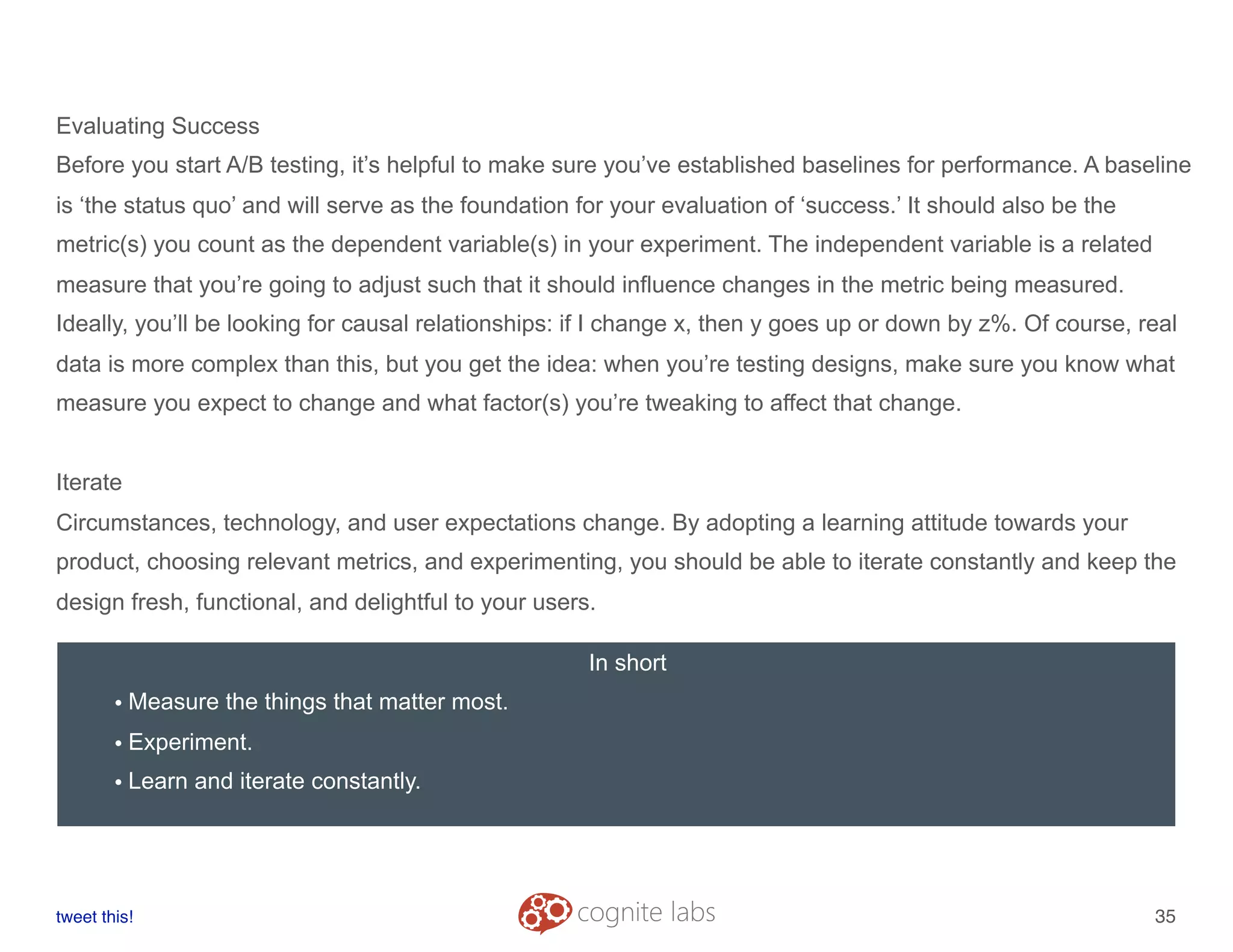 Evaluating Success
Before you start A/B testing, it’s helpful to make sure you’ve established baselines for performance. A baseline
is ‘the status quo’ and will serve as the foundation for your evaluation of ‘success.’ It should also be the
metric(s) you count as the dependent variable(s) in your experiment. The independent variable is a related
measure that you’re going to adjust such that it should influence changes in the metric being measured.
Ideally, you’ll be looking for causal relationships: if I change x, then y goes up or down by z%. Of course, real
data is more complex than this, but you get the idea: when you’re testing designs, make sure you know what
measure you expect to change and what factor(s) you’re tweaking to affect that change.
Iterate
Circumstances, technology, and user expectations change. By adopting a learning attitude towards your
product, choosing relevant metrics, and experimenting, you should be able to iterate constantly and keep the
design fresh, functional, and delightful to your users.
tweet this!
! !
35
In short
• Measure the things that matter most.
• Experiment.
• Learn and iterate constantly.
 