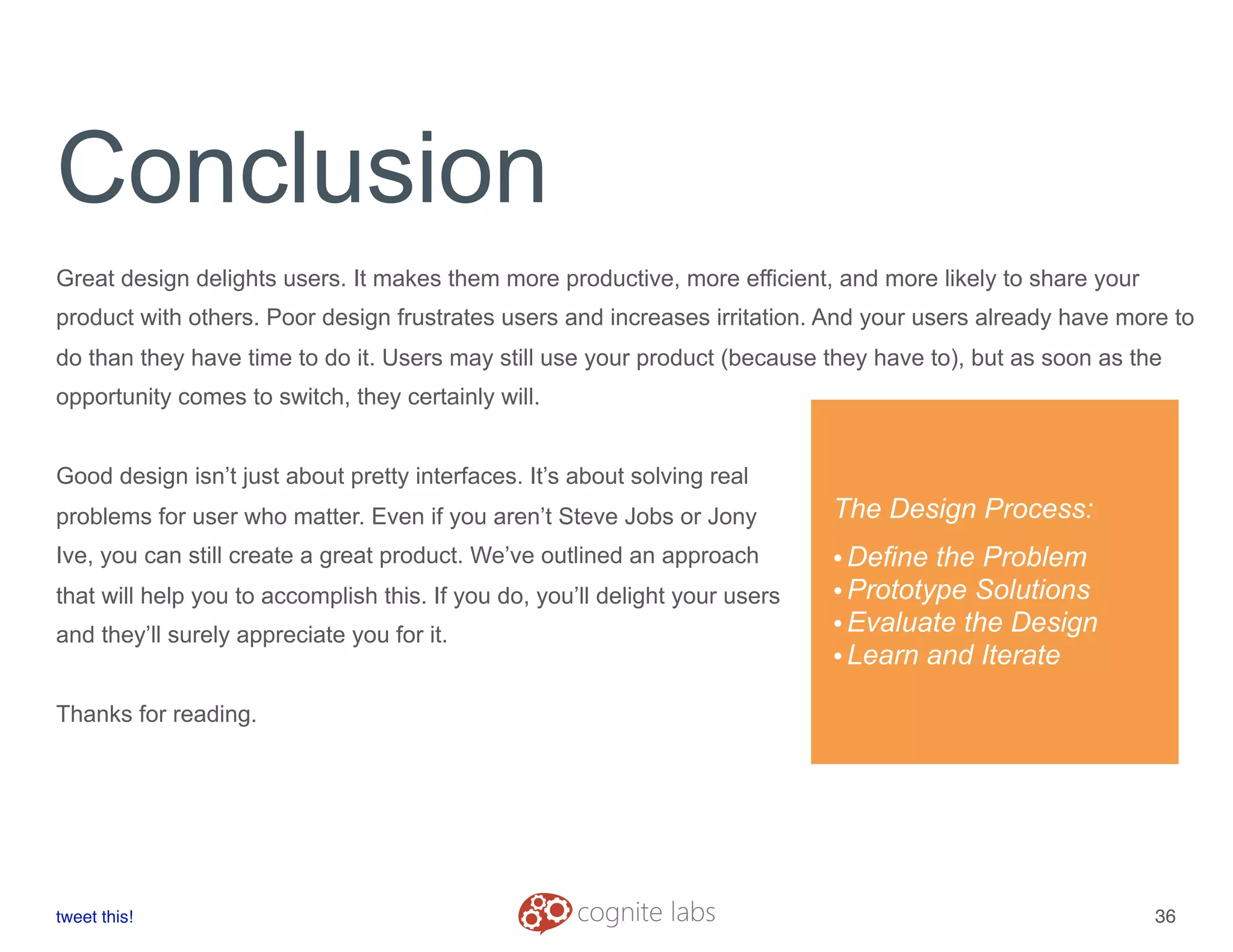 Conclusion
Great design delights users. It makes them more productive, more efficient, and more likely to share your
product with others. Poor design frustrates users and increases irritation. And your users already have more to
do than they have time to do it. Users may still use your product (because they have to), but as soon as the
opportunity comes to switch, they certainly will.
Good design isn’t just about pretty interfaces. It’s about solving real
problems for user who matter. Even if you aren’t Steve Jobs or Jony
Ive, you can still create a great product. We’ve outlined an approach
that will help you to accomplish this. If you do, you’ll delight your users
and they’ll surely appreciate you for it.
Thanks for reading.
tweet this!
! !
36
The Design Process:
•Define the Problem
•Prototype Solutions
•Evaluate the Design
•Learn and Iterate
 