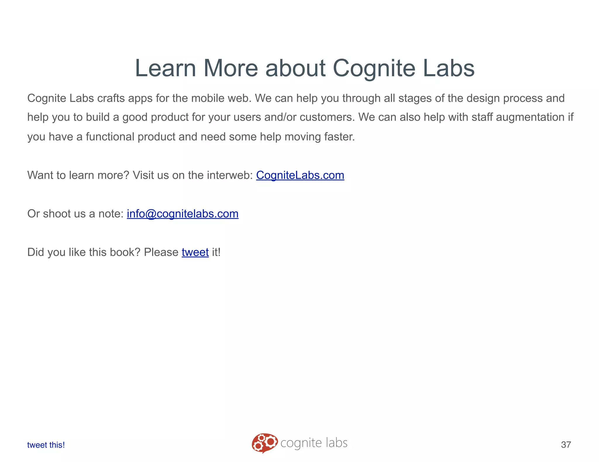 Learn More about Cognite Labs
Cognite Labs crafts apps for the mobile web. We can help you through all stages of the design process and
help you to build a good product for your users and/or customers. We can also help with staff augmentation if
you have a functional product and need some help moving faster.
Want to learn more? Visit us on the interweb: CogniteLabs.com
Or shoot us a note: info@cognitelabs.com
Did you like this book? Please tweet it!
tweet this!
! !
37
 