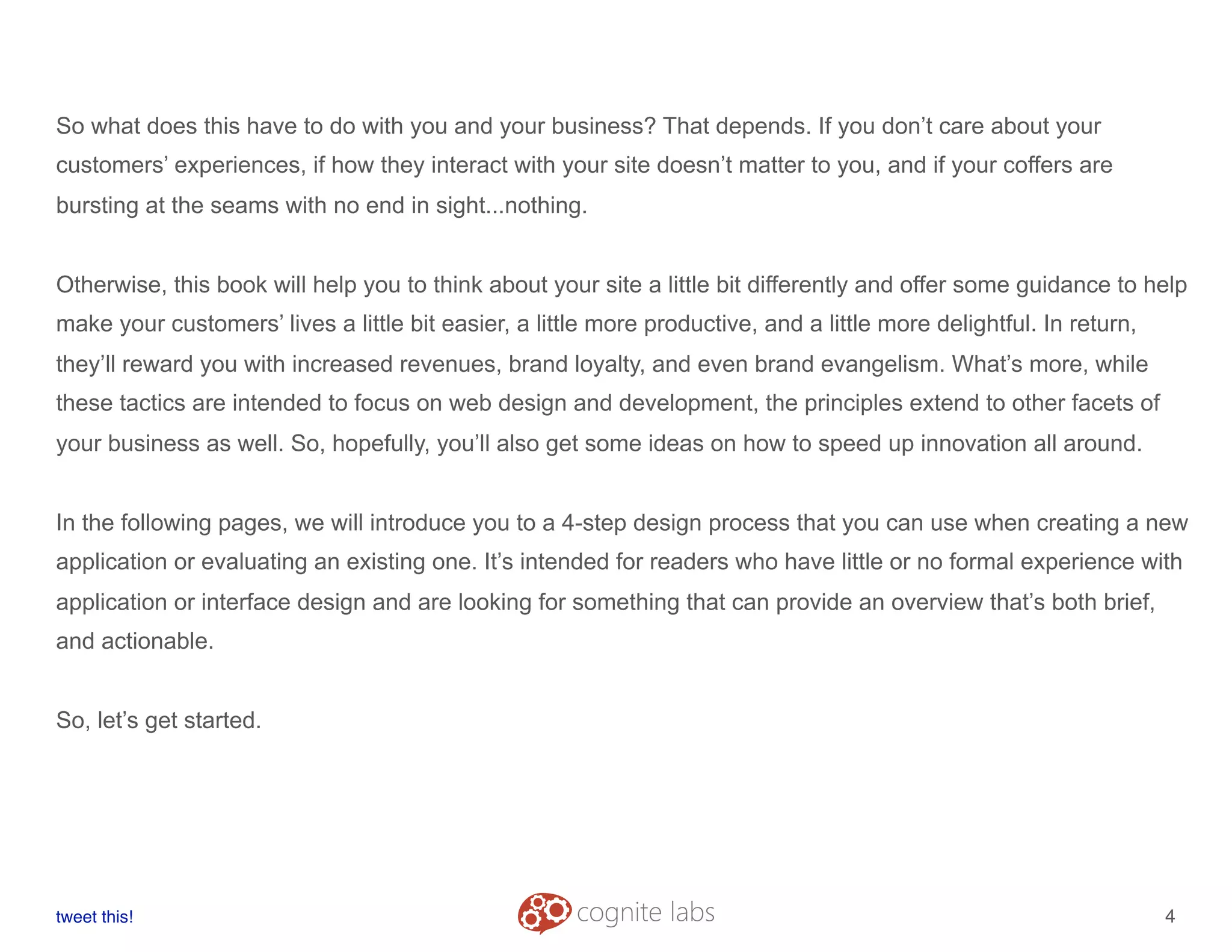 So what does this have to do with you and your business? That depends. If you don’t care about your
customers’ experiences, if how they interact with your site doesn’t matter to you, and if your coffers are
bursting at the seams with no end in sight...nothing.
Otherwise, this book will help you to think about your site a little bit differently and offer some guidance to help
make your customers’ lives a little bit easier, a little more productive, and a little more delightful. In return,
they’ll reward you with increased revenues, brand loyalty, and even brand evangelism. What’s more, while
these tactics are intended to focus on web design and development, the principles extend to other facets of
your business as well. So, hopefully, you’ll also get some ideas on how to speed up innovation all around.
In the following pages, we will introduce you to a 4-step design process that you can use when creating a new
application or evaluating an existing one. It’s intended for readers who have little or no formal experience with
application or interface design and are looking for something that can provide an overview that’s both brief,
and actionable.
So, let’s get started.
tweet this!
! !
4
 