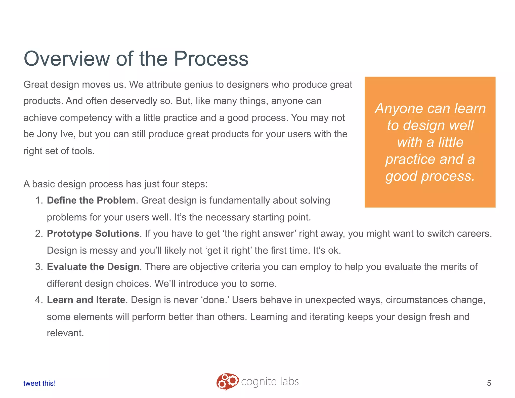 Overview of the Process
Great design moves us. We attribute genius to designers who produce great
products. And often deservedly so. But, like many things, anyone can
achieve competency with a little practice and a good process. You may not
be Jony Ive, but you can still produce great products for your users with the
right set of tools.
A basic design process has just four steps:
1. Define the Problem. Great design is fundamentally about solving
problems for your users well. It’s the necessary starting point.
2. Prototype Solutions. If you have to get ‘the right answer’ right away, you might want to switch careers.
Design is messy and you’ll likely not ‘get it right’ the first time. It’s ok.
3. Evaluate the Design. There are objective criteria you can employ to help you evaluate the merits of
different design choices. We’ll introduce you to some.
4. Learn and Iterate. Design is never ‘done.’ Users behave in unexpected ways, circumstances change,
some elements will perform better than others. Learning and iterating keeps your design fresh and
relevant.
tweet this!
! !
5
Anyone can learn
to design well
with a little
practice and a
good process.
 