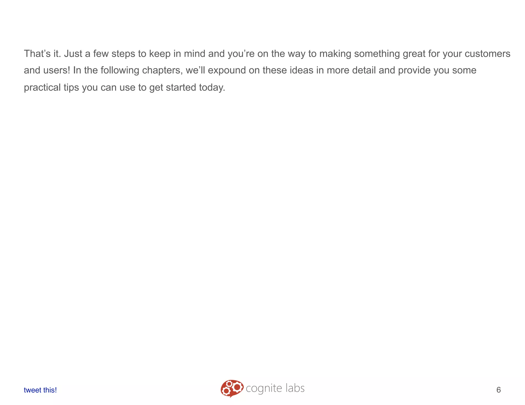 That’s it. Just a few steps to keep in mind and you’re on the way to making something great for your customers
and users! In the following chapters, we’ll expound on these ideas in more detail and provide you some
practical tips you can use to get started today.
tweet this!
! !
6
 