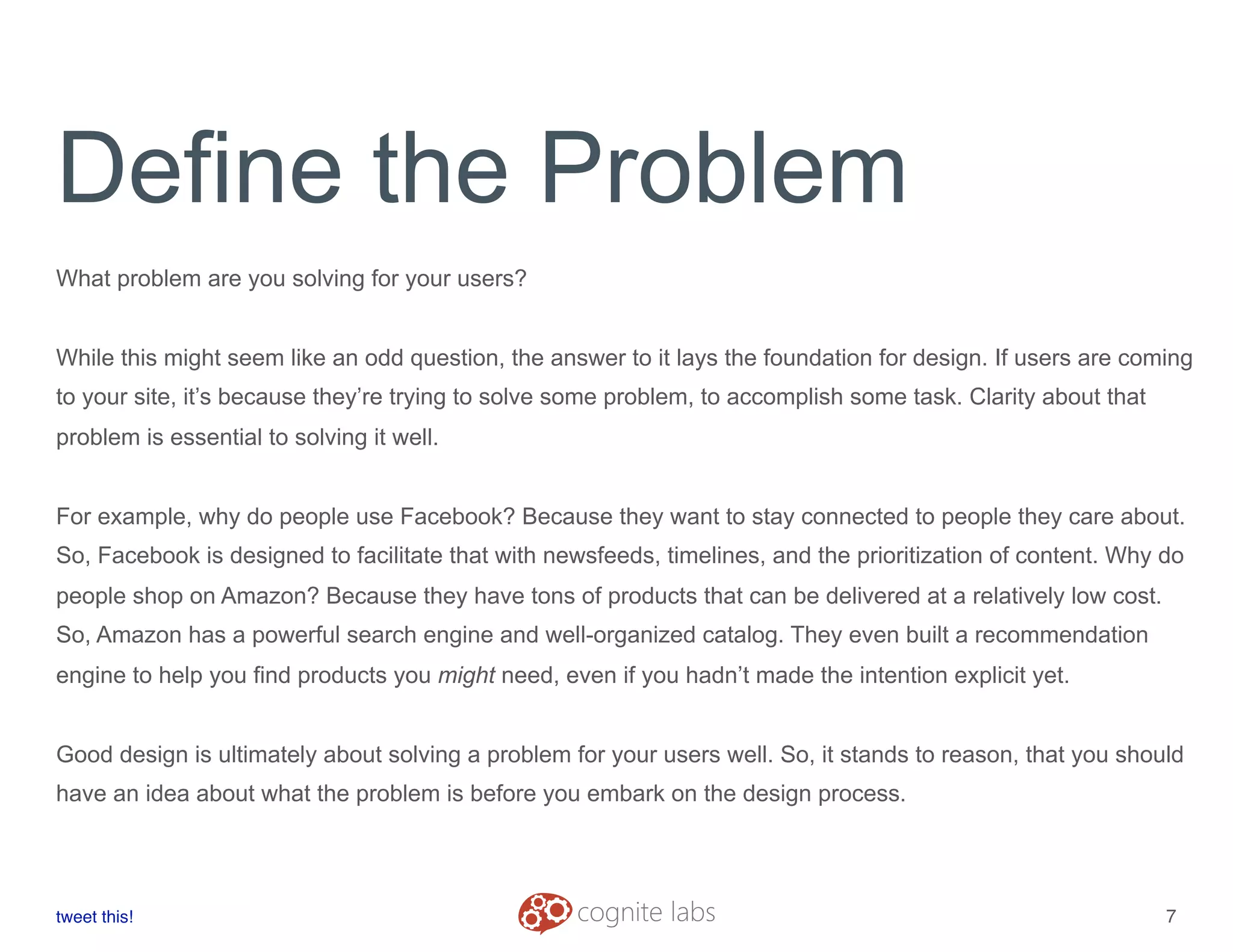 Define the Problem
What problem are you solving for your users?
While this might seem like an odd question, the answer to it lays the foundation for design. If users are coming
to your site, it’s because they’re trying to solve some problem, to accomplish some task. Clarity about that
problem is essential to solving it well.
For example, why do people use Facebook? Because they want to stay connected to people they care about.
So, Facebook is designed to facilitate that with newsfeeds, timelines, and the prioritization of content. Why do
people shop on Amazon? Because they have tons of products that can be delivered at a relatively low cost.
So, Amazon has a powerful search engine and well-organized catalog. They even built a recommendation
engine to help you find products you might need, even if you hadn’t made the intention explicit yet.
Good design is ultimately about solving a problem for your users well. So, it stands to reason, that you should
have an idea about what the problem is before you embark on the design process.
tweet this!
! !
7
 