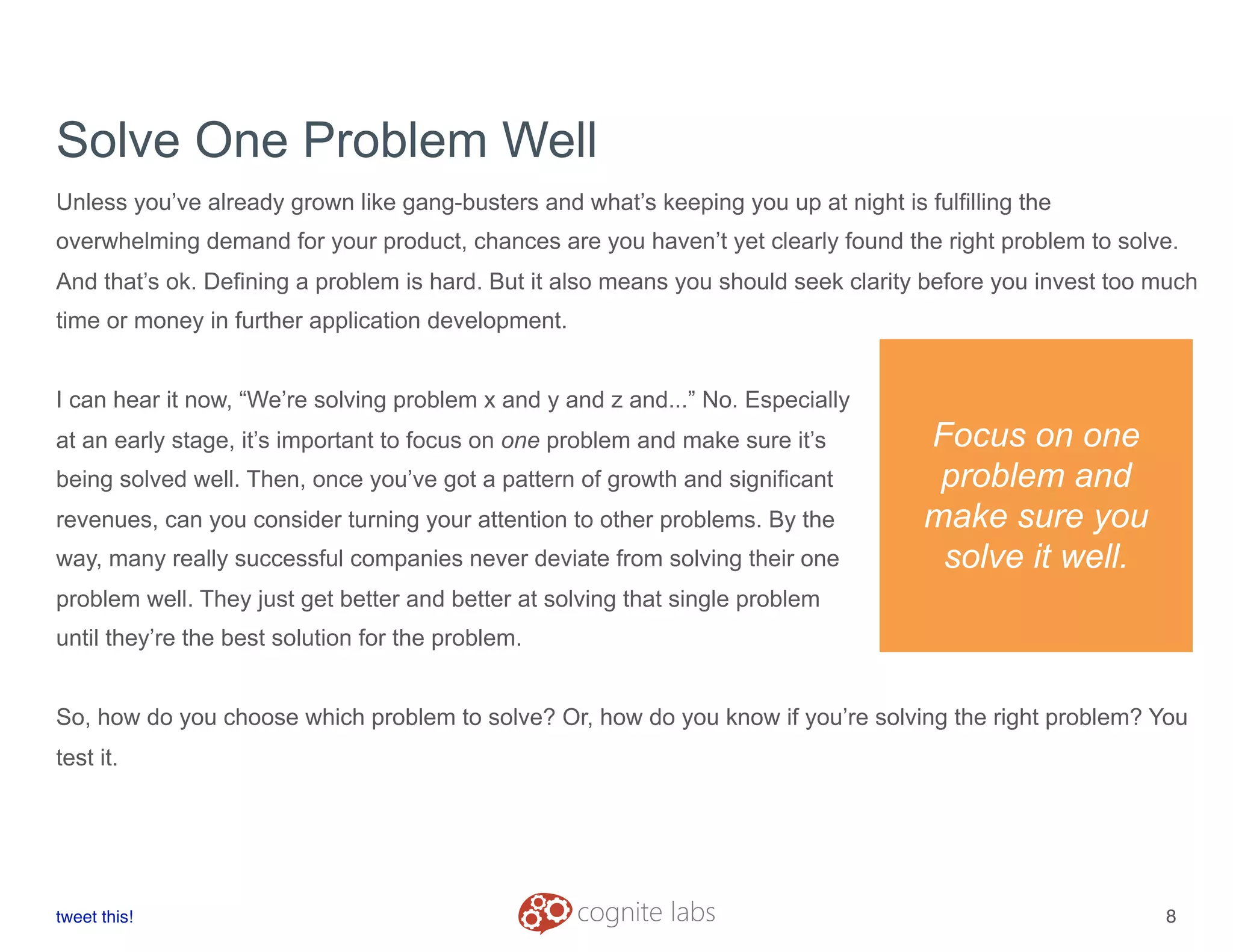Solve One Problem Well
Unless you’ve already grown like gang-busters and what’s keeping you up at night is fulfilling the
overwhelming demand for your product, chances are you haven’t yet clearly found the right problem to solve.
And that’s ok. Defining a problem is hard. But it also means you should seek clarity before you invest too much
time or money in further application development.
I can hear it now, “We’re solving problem x and y and z and...” No. Especially
at an early stage, it’s important to focus on one problem and make sure it’s
being solved well. Then, once you’ve got a pattern of growth and significant
revenues, can you consider turning your attention to other problems. By the
way, many really successful companies never deviate from solving their one
problem well. They just get better and better at solving that single problem
until they’re the best solution for the problem.
So, how do you choose which problem to solve? Or, how do you know if you’re solving the right problem? You
test it.
tweet this!
! !
8
Focus on one
problem and
make sure you
solve it well.
 