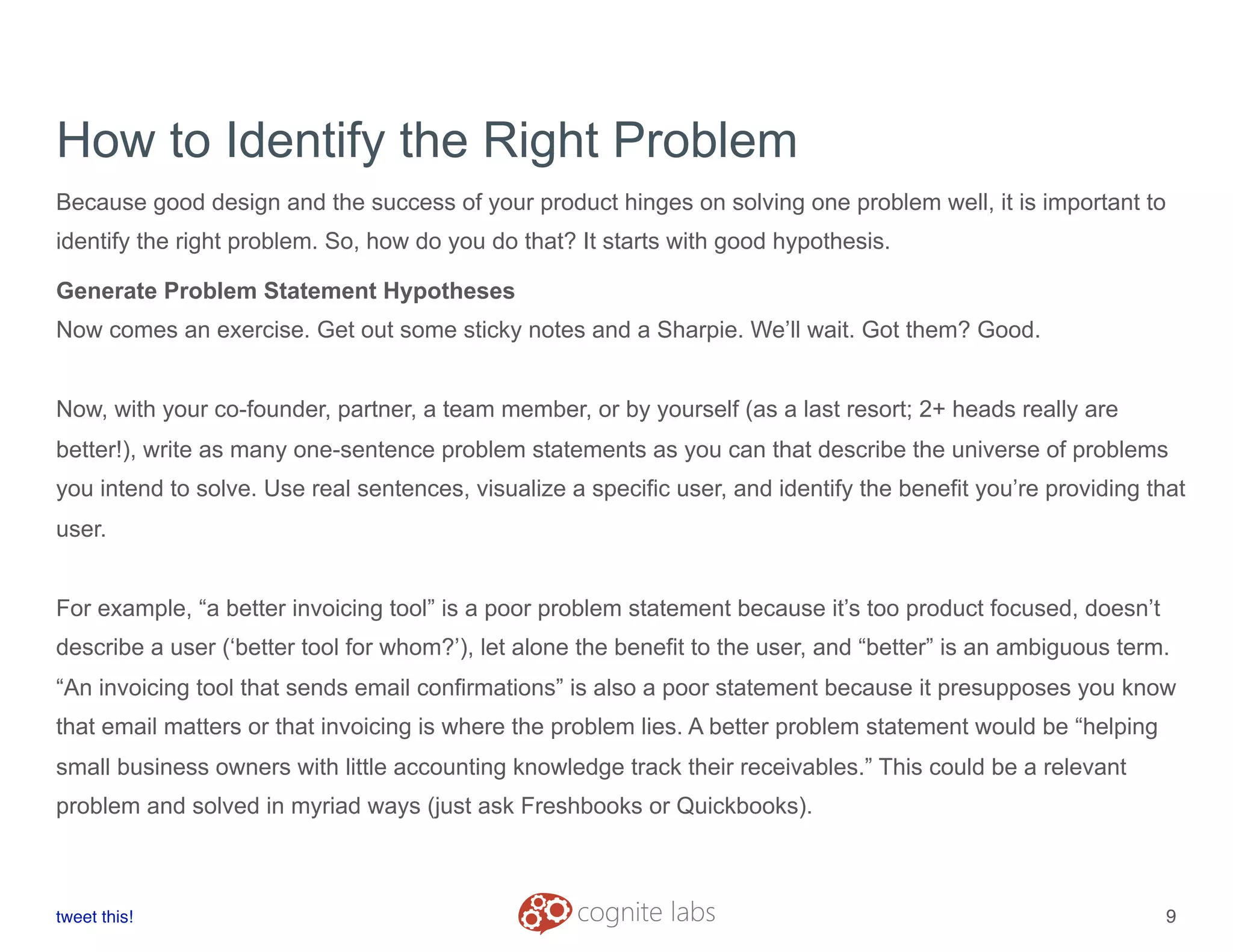 How to Identify the Right Problem
Because good design and the success of your product hinges on solving one problem well, it is important to
identify the right problem. So, how do you do that? It starts with good hypothesis.
Generate Problem Statement Hypotheses
Now comes an exercise. Get out some sticky notes and a Sharpie. We’ll wait. Got them? Good.
Now, with your co-founder, partner, a team member, or by yourself (as a last resort; 2+ heads really are
better!), write as many one-sentence problem statements as you can that describe the universe of problems
you intend to solve. Use real sentences, visualize a specific user, and identify the benefit you’re providing that
user.
For example, “a better invoicing tool” is a poor problem statement because it’s too product focused, doesn’t
describe a user (‘better tool for whom?’), let alone the benefit to the user, and “better” is an ambiguous term.
“An invoicing tool that sends email confirmations” is also a poor statement because it presupposes you know
that email matters or that invoicing is where the problem lies. A better problem statement would be “helping
small business owners with little accounting knowledge track their receivables.” This could be a relevant
problem and solved in myriad ways (just ask Freshbooks or Quickbooks).
tweet this!
! !
9
 