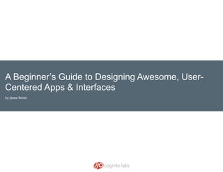 A Beginner’s Guide to Designing Awesome, User-
Centered Apps & Interfaces
by jesse flores
 