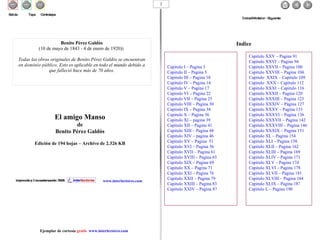 El amigo Manso de Benito Pérez Galdós Edición de 194 hojas – Archivo de 2.326 KB Indice Benito Pérez Galdós (10 de mayo de 1843 - 4 de enero de 1920))   Todas las obras originales de Benito Pérez Galdós se encuentran en  dominio público . Esto es aplicable en todo el mundo debido a que falleció hace más de 70 años. www.interlectores.com Índice – Anterior - Siguiente Salida  Tapa  Contratapa Ejemplar de cortesía  gratis  www.interlectores.com Capitulo I – Pagina 3 Capitulo II – Pagina 5 Capitulo III – Pagina 10 Capitulo IV – Pagina 14 Capitulo V – Pagina 17 Capitulo VI – Pagina 22 Capitulo VII – Pagina 25 Capitulo VIII – Pagina 30 Capitulo IX – Pagina 34 Capitulo X – Pagina 36 Capitulo XI – pagina 39 Capitulo XII – Pagina 41 Capitulo XIII – Pagina 44 Capitulo XIV – pagina 46 Capitulo XV – Pagina  51 Capitulo XVI – Pagina 56 Capitulo XVII – Pagina 61 Capitulo XVIII – Pagina 65 Capitulo XIX – Pagina 69 Capitulo XX – Pagina 71 Capitulo XXI – Pagina 76 Capitulo XXII – Pagina 79 Capitulo XXIII – Pagina 83 Capitulo XXIV – Pagina 87 Capitulo XXV – Pagina 91 Capitulo XXVI – Pagina 94 Capitulo XXVII – Pagina 100 Capitulo XXVIII – Pagina 104 Capitulo  XXIX – Capitulo 109 Capitulo  XXX – Capitulo 112 Capitulo XXXI – Capitulo 116 Capitulo XXXII – Pagina 120 Capitulo XXXIII – Pagina 123 Capitulo XXXIV – Página 127 Capitulo XXXV – Pagina 133 Capitulo XXXVI – Pagina 136 Capitulo XXXVII – Pagina 142 Capitulo XXXVIII – Pagina 146 Capitulo XXXIX – Pagina 151 Capitulo XL – Pagina 154 Capitulo XLI – Pagina 158 Capitulo XLII – Pagina 162 Capitulo XLIII – Pagina 169 Capitulo XLIV – Pagina 171 Capitulo XLV – Pagina 174 Capitulo XLVI – Pagina 178 Capitulo XLVII – Pagina 181 Capitulo XLVIII – Pagina 184 Capitulo XLIX – Pagina 18 7 Capitulo L – Pagina 190 2 