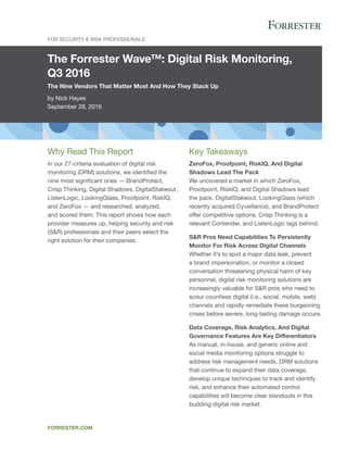 The Forrester Wave™: Digital Risk Monitoring,
Q3 2016
The Nine Vendors That Matter Most And How They Stack Up
by Nick Hayes
September 28, 2016
For Security & Risk Professionals
forrester.com
Key Takeaways
ZeroFox, Proofpoint, RiskIQ, And Digital
Shadows Lead The Pack
We uncovered a market in which ZeroFox,
Proofpoint, RiskIQ, and Digital Shadows lead
the pack. DigitalStakeout, LookingGlass (which
recently acquired Cyveillance), and BrandProtect
offer competitive options. Crisp Thinking is a
relevant Contender, and ListenLogic lags behind.
S&R Pros Need Capabilities To Persistently
Monitor For Risk Across Digital Channels
Whether it’s to spot a major data leak, prevent
a brand impersonation, or monitor a closed
conversation threatening physical harm of key
personnel, digital risk monitoring solutions are
increasingly valuable for S&R pros who need to
scour countless digital (i.e., social, mobile, web)
channels and rapidly remediate these burgeoning
crises before severe, long-lasting damage occurs.
Data Coverage, Risk Analytics, And Digital
Governance Features Are Key Differentiators
As manual, in-house, and generic online and
social media monitoring options struggle to
address risk management needs, DRM solutions
that continue to expand their data coverage,
develop unique techniques to track and identify
risk, and enhance their automated control
capabilities will become clear standouts in this
budding digital risk market.
Why Read This Report
In our 27-criteria evaluation of digital risk
monitoring (DRM) solutions, we identified the
nine most significant ones — BrandProtect,
Crisp Thinking, Digital Shadows, DigitalStakeout,
ListenLogic, LookingGlass, Proofpoint, RiskIQ,
and ZeroFox — and researched, analyzed,
and scored them. This report shows how each
provider measures up, helping security and risk
(S&R) professionals and their peers select the
right solution for their companies.
 