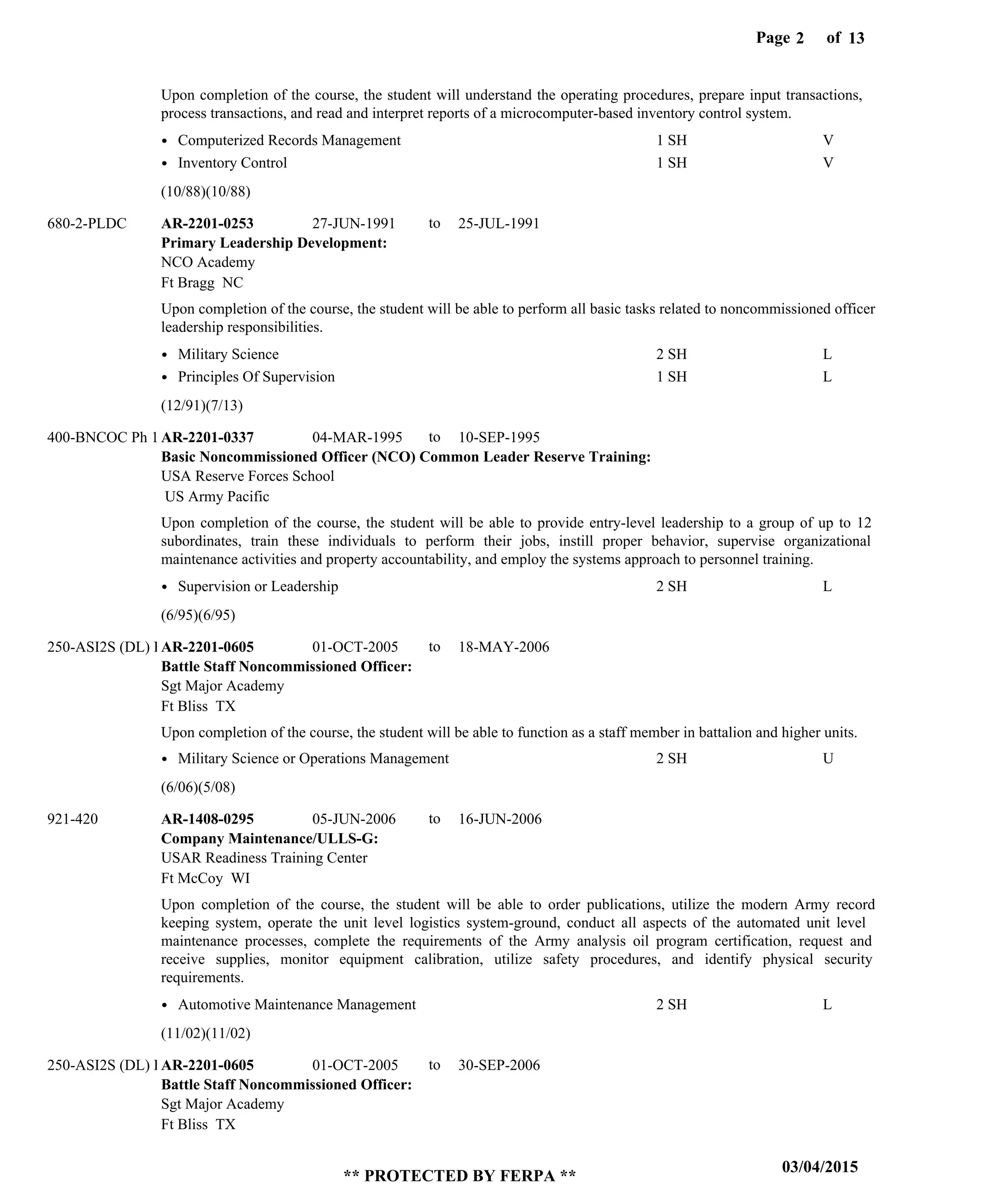 Page of2
03/04/2015
** PROTECTED BY FERPA **
13
Primary Leadership Development:
Basic Noncommissioned Officer (NCO) Common Leader Reserve Training:
Battle Staff Noncommissioned Officer:
Company Maintenance/ULLS-G:
Battle Staff Noncommissioned Officer:
AR-2201-0253
AR-2201-0337
AR-2201-0605
AR-1408-0295
AR-2201-0605
27-JUN-1991
04-MAR-1995
01-OCT-2005
05-JUN-2006
01-OCT-2005
25-JUL-1991
10-SEP-1995
18-MAY-2006
16-JUN-2006
30-SEP-2006
Upon completion of the course, the student will understand the operating procedures, prepare input transactions,
process transactions, and read and interpret reports of a microcomputer-based inventory control system.
Upon completion of the course, the student will be able to perform all basic tasks related to noncommissioned officer
leadership responsibilities.
Upon completion of the course, the student will be able to provide entry-level leadership to a group of up to 12
subordinates, train these individuals to perform their jobs, instill proper behavior, supervise organizational
maintenance activities and property accountability, and employ the systems approach to personnel training.
Upon completion of the course, the student will be able to function as a staff member in battalion and higher units.
Upon completion of the course, the student will be able to order publications, utilize the modern Army record
keeping system, operate the unit level logistics system-ground, conduct all aspects of the automated unit level
maintenance processes, complete the requirements of the Army analysis oil program certification, request and
receive supplies, monitor equipment calibration, utilize safety procedures, and identify physical security
requirements.
680-2-PLDC
400-BNCOC Ph 1
250-ASI2S (DL) Ph
921-420
250-ASI2S (DL) Ph
NCO Academy
USA Reserve Forces School
Sgt Major Academy
USAR Readiness Training Center
Sgt Major Academy
Ft Bragg NC
US Army Pacific
Ft Bliss TX
Ft McCoy WI
Ft Bliss TX
Computerized Records Management
Inventory Control
Military Science
Principles Of Supervision
Supervision or Leadership
Military Science or Operations Management
Automotive Maintenance Management
1 SH
1 SH
2 SH
1 SH
2 SH
2 SH
2 SH
V
V
L
L
L
U
L
(10/88)(10/88)
(12/91)(7/13)
(6/95)(6/95)
(6/06)(5/08)
(11/02)(11/02)
to
to
to
to
to
 