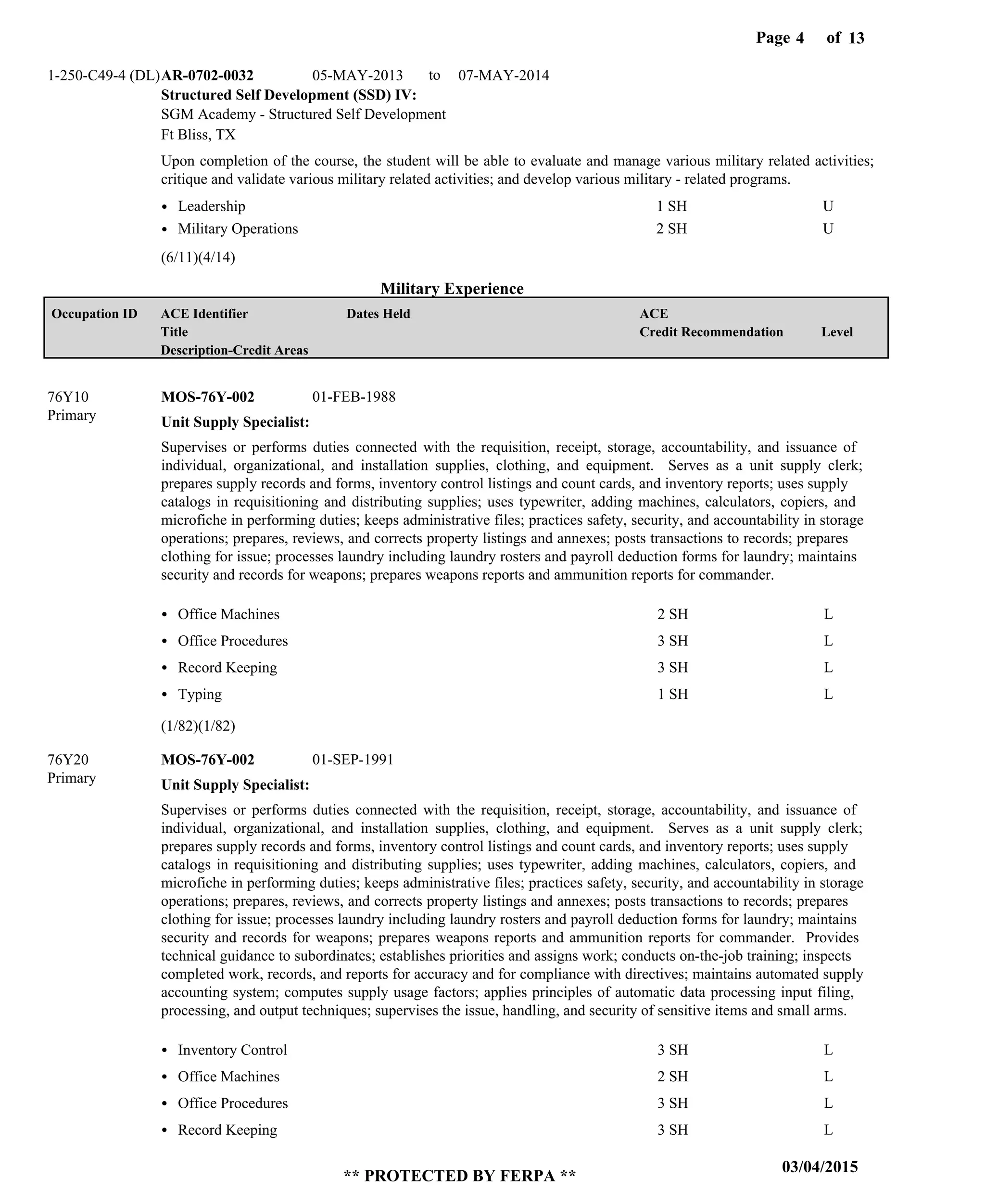 Page of4
03/04/2015
** PROTECTED BY FERPA **
13
Military Experience
Structured Self Development (SSD) IV:
AR-0702-0032 05-MAY-2013 07-MAY-2014
Upon completion of the course, the student will be able to evaluate and manage various military related activities;
critique and validate various military related activities; and develop various military - related programs.
1-250-C49-4 (DL)
SGM Academy - Structured Self Development
Ft Bliss, TX
Leadership
Military Operations
1 SH
2 SH
U
U
Unit Supply Specialist:
Unit Supply Specialist:
MOS-76Y-002
MOS-76Y-002
76Y10
76Y20
Supervises or performs duties connected with the requisition, receipt, storage, accountability, and issuance of
individual, organizational, and installation supplies, clothing, and equipment. Serves as a unit supply clerk;
prepares supply records and forms, inventory control listings and count cards, and inventory reports; uses supply
catalogs in requisitioning and distributing supplies; uses typewriter, adding machines, calculators, copiers, and
microfiche in performing duties; keeps administrative files; practices safety, security, and accountability in storage
operations; prepares, reviews, and corrects property listings and annexes; posts transactions to records; prepares
clothing for issue; processes laundry including laundry rosters and payroll deduction forms for laundry; maintains
security and records for weapons; prepares weapons reports and ammunition reports for commander.
Supervises or performs duties connected with the requisition, receipt, storage, accountability, and issuance of
individual, organizational, and installation supplies, clothing, and equipment. Serves as a unit supply clerk;
prepares supply records and forms, inventory control listings and count cards, and inventory reports; uses supply
catalogs in requisitioning and distributing supplies; uses typewriter, adding machines, calculators, copiers, and
microfiche in performing duties; keeps administrative files; practices safety, security, and accountability in storage
operations; prepares, reviews, and corrects property listings and annexes; posts transactions to records; prepares
clothing for issue; processes laundry including laundry rosters and payroll deduction forms for laundry; maintains
security and records for weapons; prepares weapons reports and ammunition reports for commander. Provides
technical guidance to subordinates; establishes priorities and assigns work; conducts on-the-job training; inspects
completed work, records, and reports for accuracy and for compliance with directives; maintains automated supply
accounting system; computes supply usage factors; applies principles of automatic data processing input filing,
processing, and output techniques; supervises the issue, handling, and security of sensitive items and small arms.
Office Machines
Office Procedures
Record Keeping
Typing
Inventory Control
Office Machines
Office Procedures
Record Keeping
2 SH
3 SH
3 SH
1 SH
3 SH
2 SH
3 SH
3 SH
L
L
L
L
L
L
L
L
01-FEB-1988
01-SEP-1991
(6/11)(4/14)
(1/82)(1/82)
to
Level
ACE
Credit Recommendation
Dates HeldACE Identifier
Title
Description-Credit Areas
Occupation ID
Primary
Primary
 