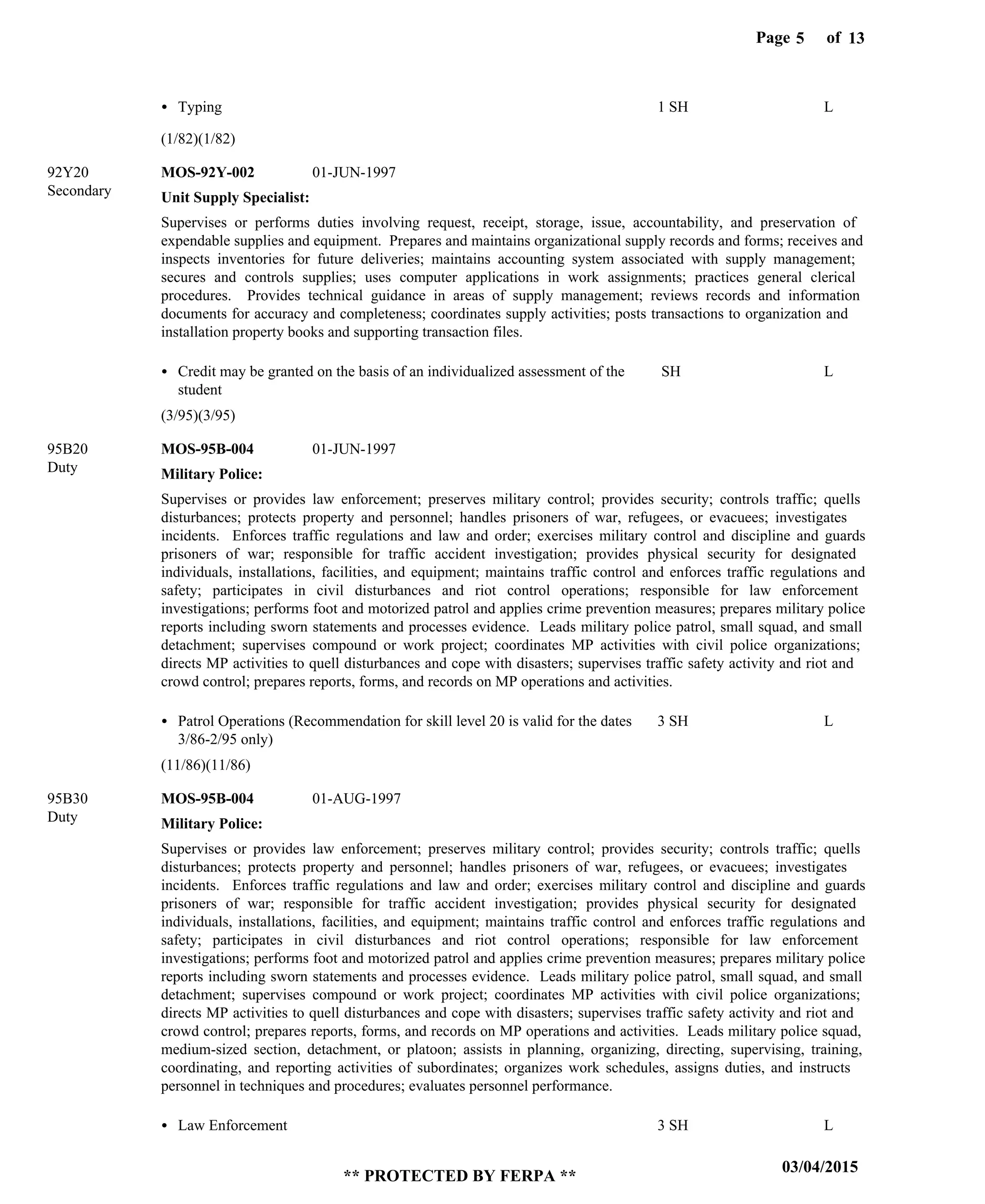 Page of5
03/04/2015
** PROTECTED BY FERPA **
13
Unit Supply Specialist:
Military Police:
Military Police:
MOS-92Y-002
MOS-95B-004
MOS-95B-004
92Y20
95B20
95B30
Supervises or performs duties involving request, receipt, storage, issue, accountability, and preservation of
expendable supplies and equipment. Prepares and maintains organizational supply records and forms; receives and
inspects inventories for future deliveries; maintains accounting system associated with supply management;
secures and controls supplies; uses computer applications in work assignments; practices general clerical
procedures. Provides technical guidance in areas of supply management; reviews records and information
documents for accuracy and completeness; coordinates supply activities; posts transactions to organization and
installation property books and supporting transaction files.
Supervises or provides law enforcement; preserves military control; provides security; controls traffic; quells
disturbances; protects property and personnel; handles prisoners of war, refugees, or evacuees; investigates
incidents. Enforces traffic regulations and law and order; exercises military control and discipline and guards
prisoners of war; responsible for traffic accident investigation; provides physical security for designated
individuals, installations, facilities, and equipment; maintains traffic control and enforces traffic regulations and
safety; participates in civil disturbances and riot control operations; responsible for law enforcement
investigations; performs foot and motorized patrol and applies crime prevention measures; prepares military police
reports including sworn statements and processes evidence. Leads military police patrol, small squad, and small
detachment; supervises compound or work project; coordinates MP activities with civil police organizations;
directs MP activities to quell disturbances and cope with disasters; supervises traffic safety activity and riot and
crowd control; prepares reports, forms, and records on MP operations and activities.
Supervises or provides law enforcement; preserves military control; provides security; controls traffic; quells
disturbances; protects property and personnel; handles prisoners of war, refugees, or evacuees; investigates
incidents. Enforces traffic regulations and law and order; exercises military control and discipline and guards
prisoners of war; responsible for traffic accident investigation; provides physical security for designated
individuals, installations, facilities, and equipment; maintains traffic control and enforces traffic regulations and
safety; participates in civil disturbances and riot control operations; responsible for law enforcement
investigations; performs foot and motorized patrol and applies crime prevention measures; prepares military police
reports including sworn statements and processes evidence. Leads military police patrol, small squad, and small
detachment; supervises compound or work project; coordinates MP activities with civil police organizations;
directs MP activities to quell disturbances and cope with disasters; supervises traffic safety activity and riot and
crowd control; prepares reports, forms, and records on MP operations and activities. Leads military police squad,
medium-sized section, detachment, or platoon; assists in planning, organizing, directing, supervising, training,
coordinating, and reporting activities of subordinates; organizes work schedules, assigns duties, and instructs
personnel in techniques and procedures; evaluates personnel performance.
Typing
Credit may be granted on the basis of an individualized assessment of the
student
Patrol Operations (Recommendation for skill level 20 is valid for the dates
3/86-2/95 only)
Law Enforcement
1 SH
SH
3 SH
3 SH
L
L
L
L
01-JUN-1997
01-JUN-1997
01-AUG-1997
(1/82)(1/82)
(3/95)(3/95)
(11/86)(11/86)
Secondary
Duty
Duty
 