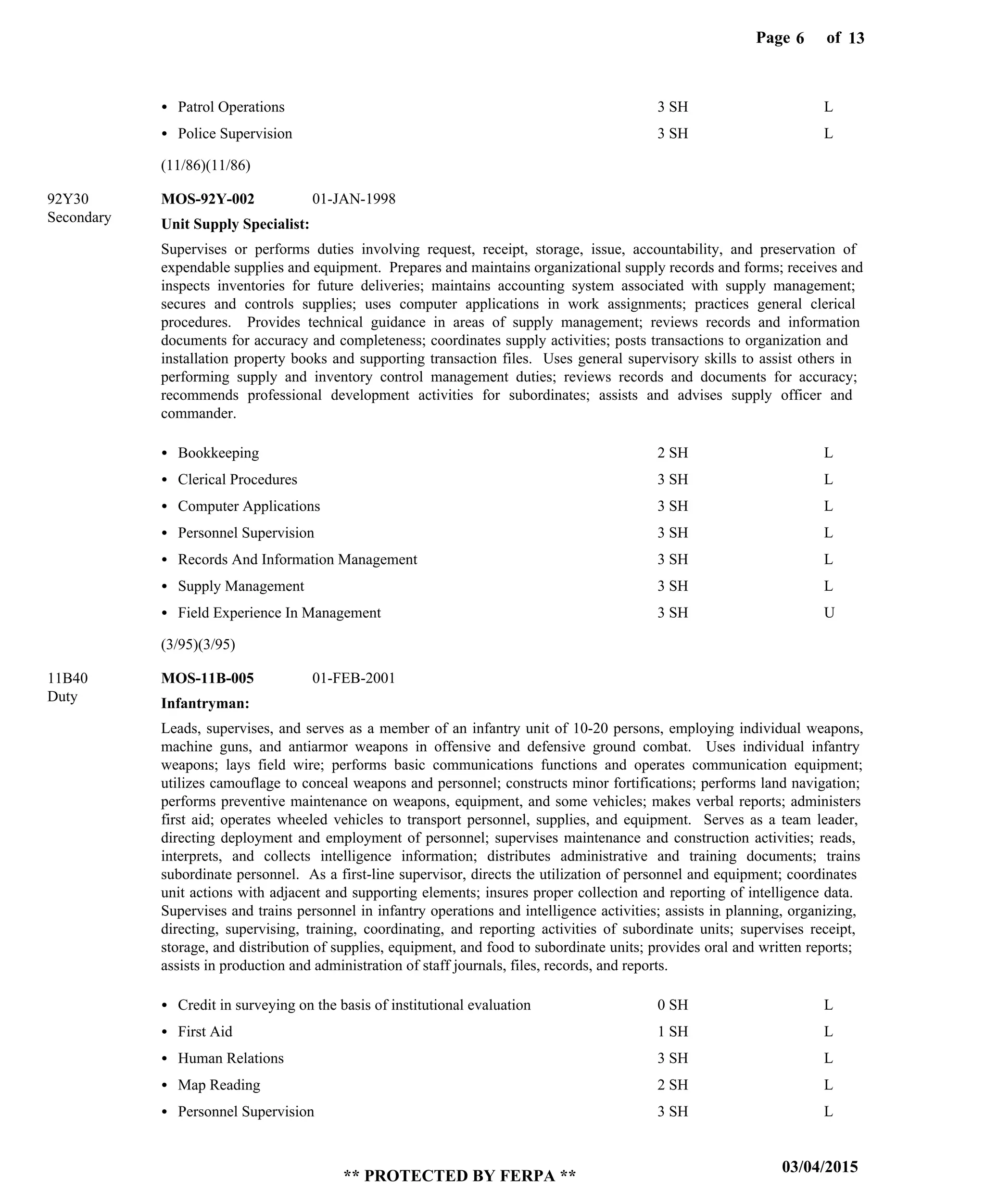 Page of6
03/04/2015
** PROTECTED BY FERPA **
13
Unit Supply Specialist:
Infantryman:
MOS-92Y-002
MOS-11B-005
92Y30
11B40
Supervises or performs duties involving request, receipt, storage, issue, accountability, and preservation of
expendable supplies and equipment. Prepares and maintains organizational supply records and forms; receives and
inspects inventories for future deliveries; maintains accounting system associated with supply management;
secures and controls supplies; uses computer applications in work assignments; practices general clerical
procedures. Provides technical guidance in areas of supply management; reviews records and information
documents for accuracy and completeness; coordinates supply activities; posts transactions to organization and
installation property books and supporting transaction files. Uses general supervisory skills to assist others in
performing supply and inventory control management duties; reviews records and documents for accuracy;
recommends professional development activities for subordinates; assists and advises supply officer and
commander.
Leads, supervises, and serves as a member of an infantry unit of 10-20 persons, employing individual weapons,
machine guns, and antiarmor weapons in offensive and defensive ground combat. Uses individual infantry
weapons; lays field wire; performs basic communications functions and operates communication equipment;
utilizes camouflage to conceal weapons and personnel; constructs minor fortifications; performs land navigation;
performs preventive maintenance on weapons, equipment, and some vehicles; makes verbal reports; administers
first aid; operates wheeled vehicles to transport personnel, supplies, and equipment. Serves as a team leader,
directing deployment and employment of personnel; supervises maintenance and construction activities; reads,
interprets, and collects intelligence information; distributes administrative and training documents; trains
subordinate personnel. As a first-line supervisor, directs the utilization of personnel and equipment; coordinates
unit actions with adjacent and supporting elements; insures proper collection and reporting of intelligence data.
Supervises and trains personnel in infantry operations and intelligence activities; assists in planning, organizing,
directing, supervising, training, coordinating, and reporting activities of subordinate units; supervises receipt,
storage, and distribution of supplies, equipment, and food to subordinate units; provides oral and written reports;
assists in production and administration of staff journals, files, records, and reports.
Patrol Operations
Police Supervision
Bookkeeping
Clerical Procedures
Computer Applications
Personnel Supervision
Records And Information Management
Supply Management
Field Experience In Management
Credit in surveying on the basis of institutional evaluation
First Aid
Human Relations
Map Reading
Personnel Supervision
3 SH
3 SH
2 SH
3 SH
3 SH
3 SH
3 SH
3 SH
3 SH
0 SH
1 SH
3 SH
2 SH
3 SH
L
L
L
L
L
L
L
L
U
L
L
L
L
L
01-JAN-1998
01-FEB-2001
(11/86)(11/86)
(3/95)(3/95)
Secondary
Duty
 