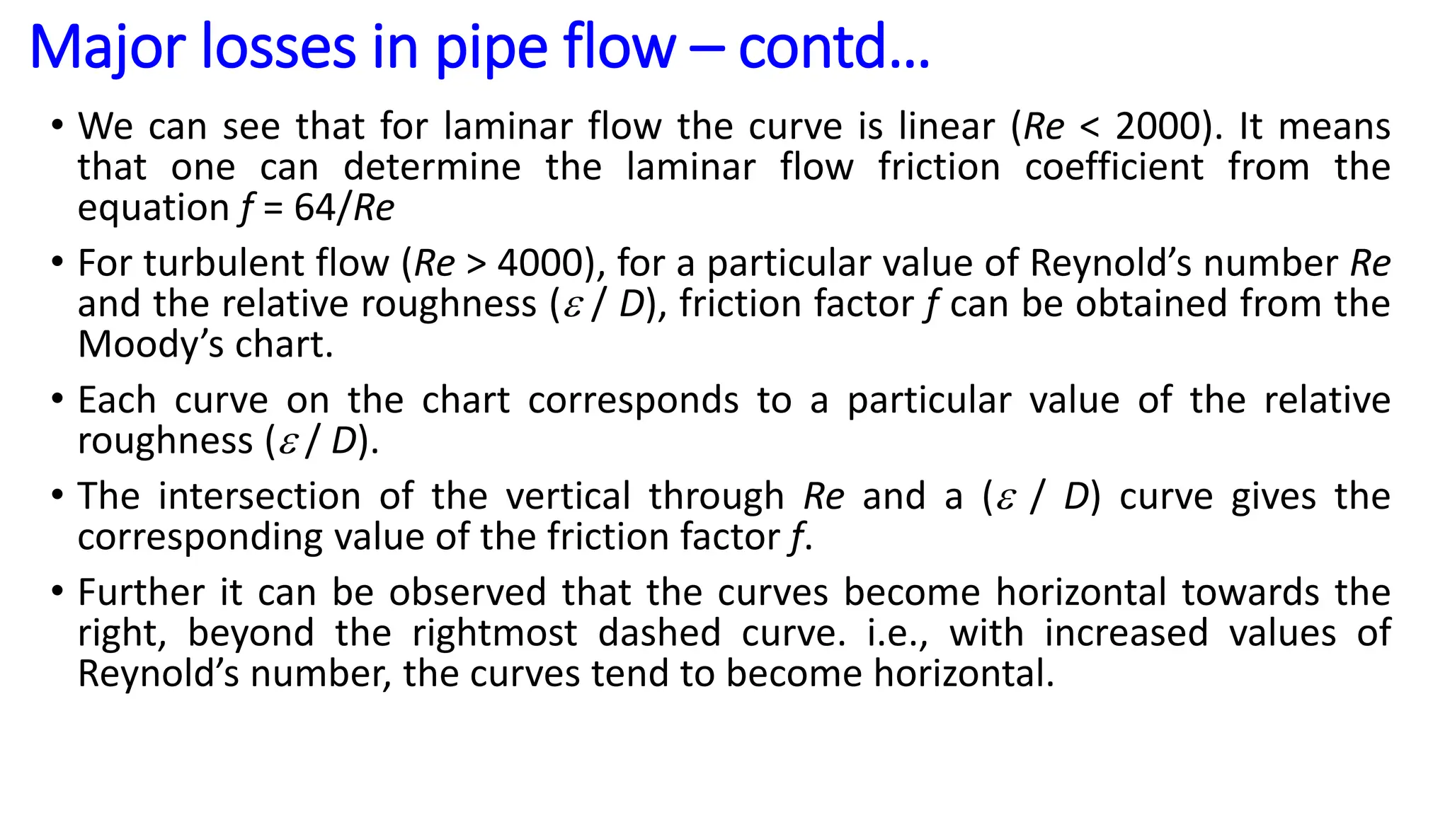 • We can see that for laminar flow the curve is linear (Re < 2000). It means
that one can determine the laminar flow friction coefficient from the
equation f = 64/Re
• For turbulent flow (Re > 4000), for a particular value of Reynold’s number Re
and the relative roughness ( / D), friction factor f can be obtained from the
Moody’s chart.
• Each curve on the chart corresponds to a particular value of the relative
roughness ( / D).
• The intersection of the vertical through Re and a ( / D) curve gives the
corresponding value of the friction factor f.
• Further it can be observed that the curves become horizontal towards the
right, beyond the rightmost dashed curve. i.e., with increased values of
Reynold’s number, the curves tend to become horizontal.
Major losses in pipe flow – contd…
 