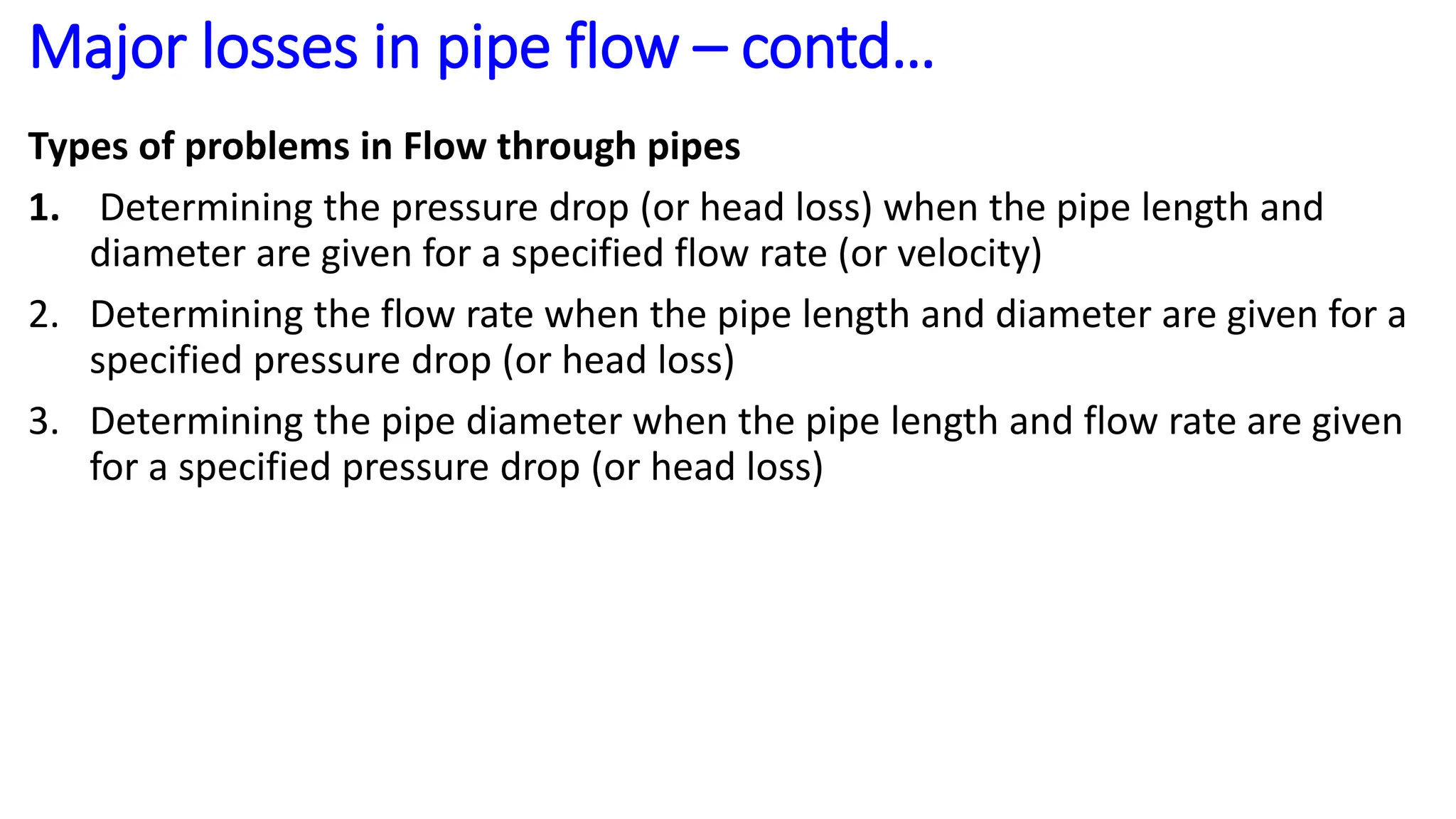 Types of problems in Flow through pipes
1. Determining the pressure drop (or head loss) when the pipe length and
diameter are given for a specified flow rate (or velocity)
2. Determining the flow rate when the pipe length and diameter are given for a
specified pressure drop (or head loss)
3. Determining the pipe diameter when the pipe length and flow rate are given
for a specified pressure drop (or head loss)
Major losses in pipe flow – contd…
 