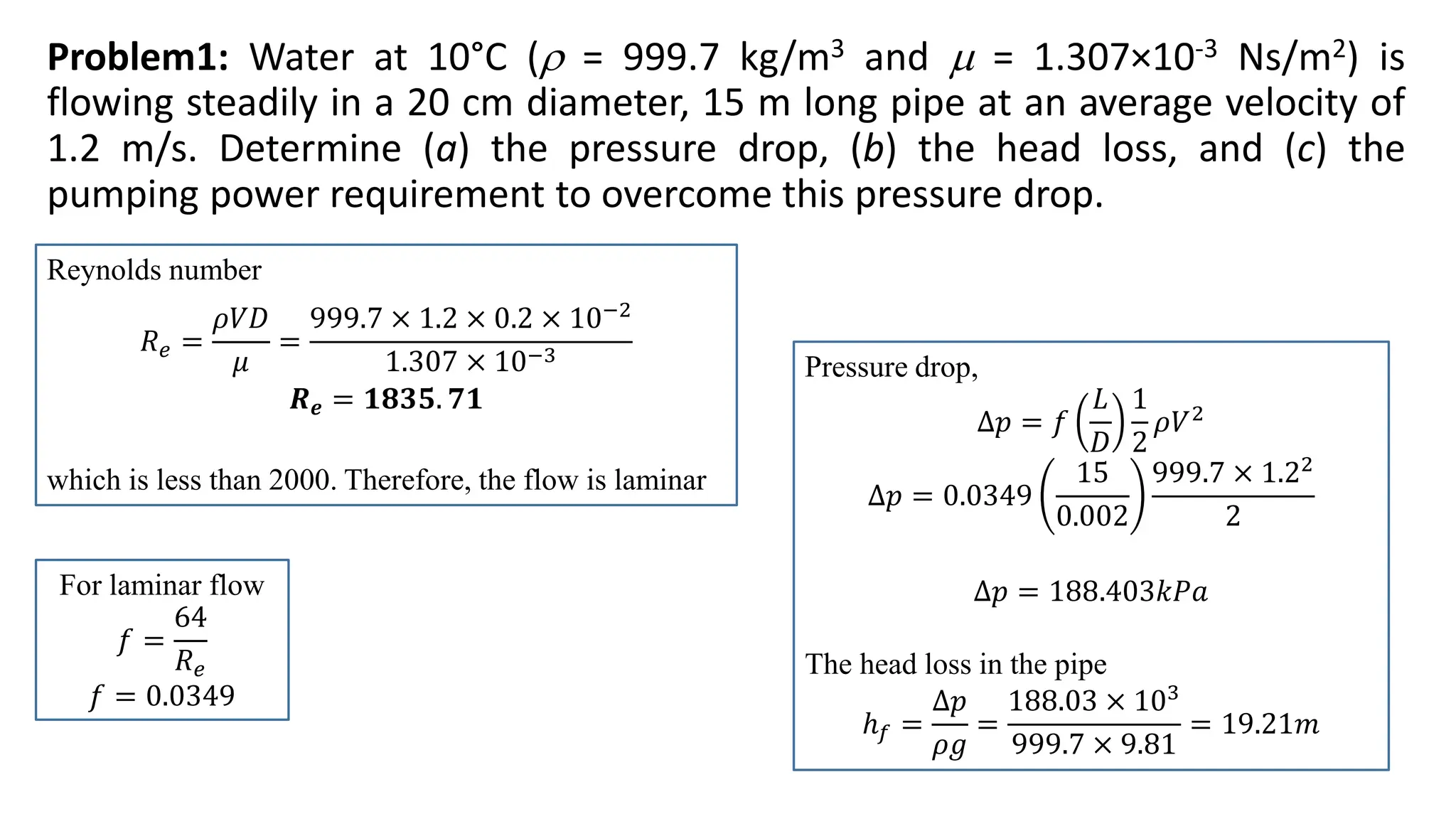 Problem1: Water at 10°C ( = 999.7 kg/m3 and  = 1.307×10-3 Ns/m2) is
flowing steadily in a 20 cm diameter, 15 m long pipe at an average velocity of
1.2 m/s. Determine (a) the pressure drop, (b) the head loss, and (c) the
pumping power requirement to overcome this pressure drop.
Reynolds number
𝑅𝑒 =
𝜌𝑉𝐷
𝜇
=
999.7 × 1.2 × 0.2 × 10−2
1.307 × 10−3
𝑹𝒆 = 𝟏𝟖𝟑𝟓. 𝟕𝟏
which is less than 2000. Therefore, the flow is laminar
For laminar flow
𝑓 =
64
𝑅𝑒
𝑓 = 0.0349
Pressure drop,
∆𝑝 = 𝑓
𝐿
𝐷
1
2
𝜌𝑉2
∆𝑝 = 0.0349
15
0.002
999.7 × 1.22
2
∆𝑝 = 188.403𝑘𝑃𝑎
The head loss in the pipe
ℎ𝑓 =
∆𝑝
𝜌𝑔
=
188.03 × 103
999.7 × 9.81
= 19.21𝑚
 
