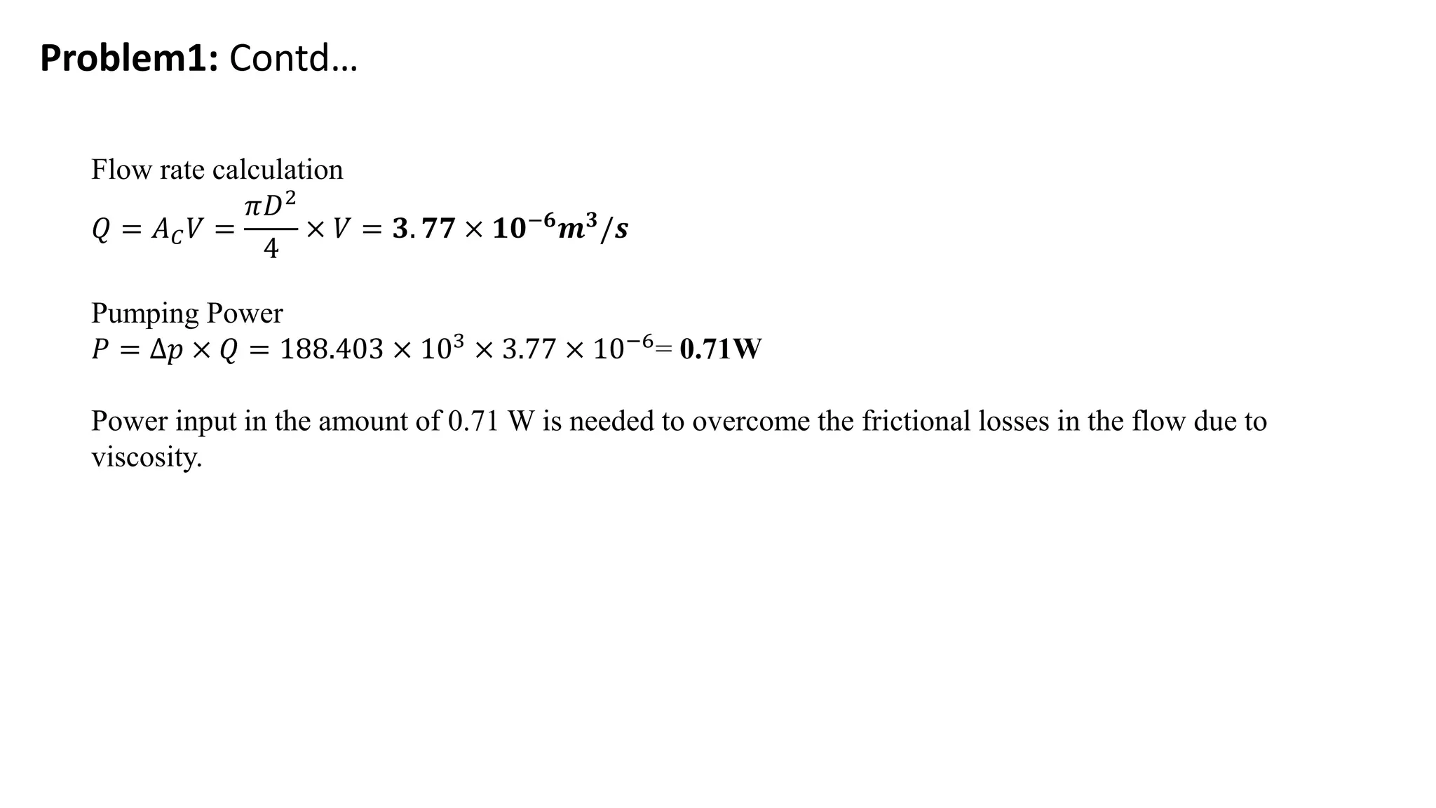Problem1: Contd…
Flow rate calculation
𝑄 = 𝐴𝐶𝑉 =
𝜋𝐷2
4
× 𝑉 = 𝟑. 𝟕𝟕 × 𝟏𝟎−𝟔𝒎𝟑/𝒔
Pumping Power
𝑃 = ∆𝑝 × 𝑄 = 188.403 × 103 × 3.77 × 10−6= 0.71W
Power input in the amount of 0.71 W is needed to overcome the frictional losses in the flow due to
viscosity.
 