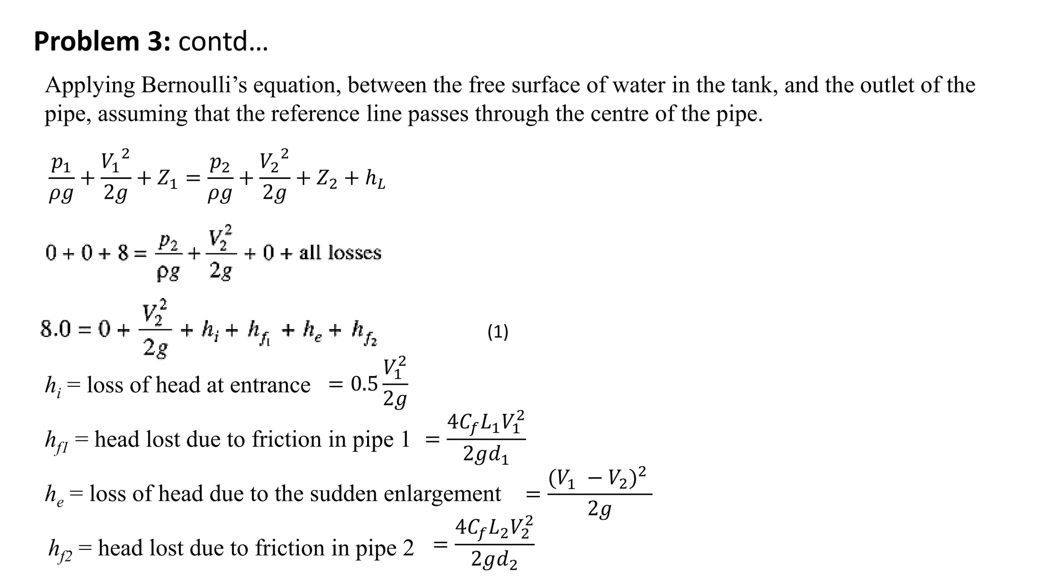 Problem 3: contd…
Applying Bernoulli’s equation, between the free surface of water in the tank, and the outlet of the
pipe, assuming that the reference line passes through the centre of the pipe.
𝑝1
𝜌𝑔
+
𝑉1
2
2𝑔
+ 𝑍1 =
𝑝2
𝜌𝑔
+
𝑉2
2
2𝑔
+ 𝑍2 + ℎ𝐿
hi = loss of head at entrance = 0.5
𝑉1
2
2𝑔
hf1 = head lost due to friction in pipe 1 =
4𝐶𝑓𝐿1𝑉1
2
2𝑔𝑑1
he = loss of head due to the sudden enlargement =
(𝑉1 − 𝑉2)2
2𝑔
hf2 = head lost due to friction in pipe 2 =
4𝐶𝑓𝐿2𝑉2
2
2𝑔𝑑2
(1)
 