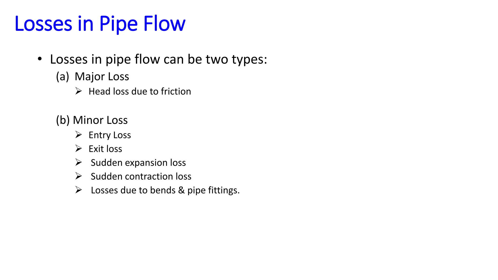 Losses in Pipe Flow
• Losses in pipe flow can be two types:
(a) Major Loss
 Head loss due to friction
(b) Minor Loss
 Entry Loss
 Exit loss
 Sudden expansion loss
 Sudden contraction loss
 Losses due to bends & pipe fittings.
 