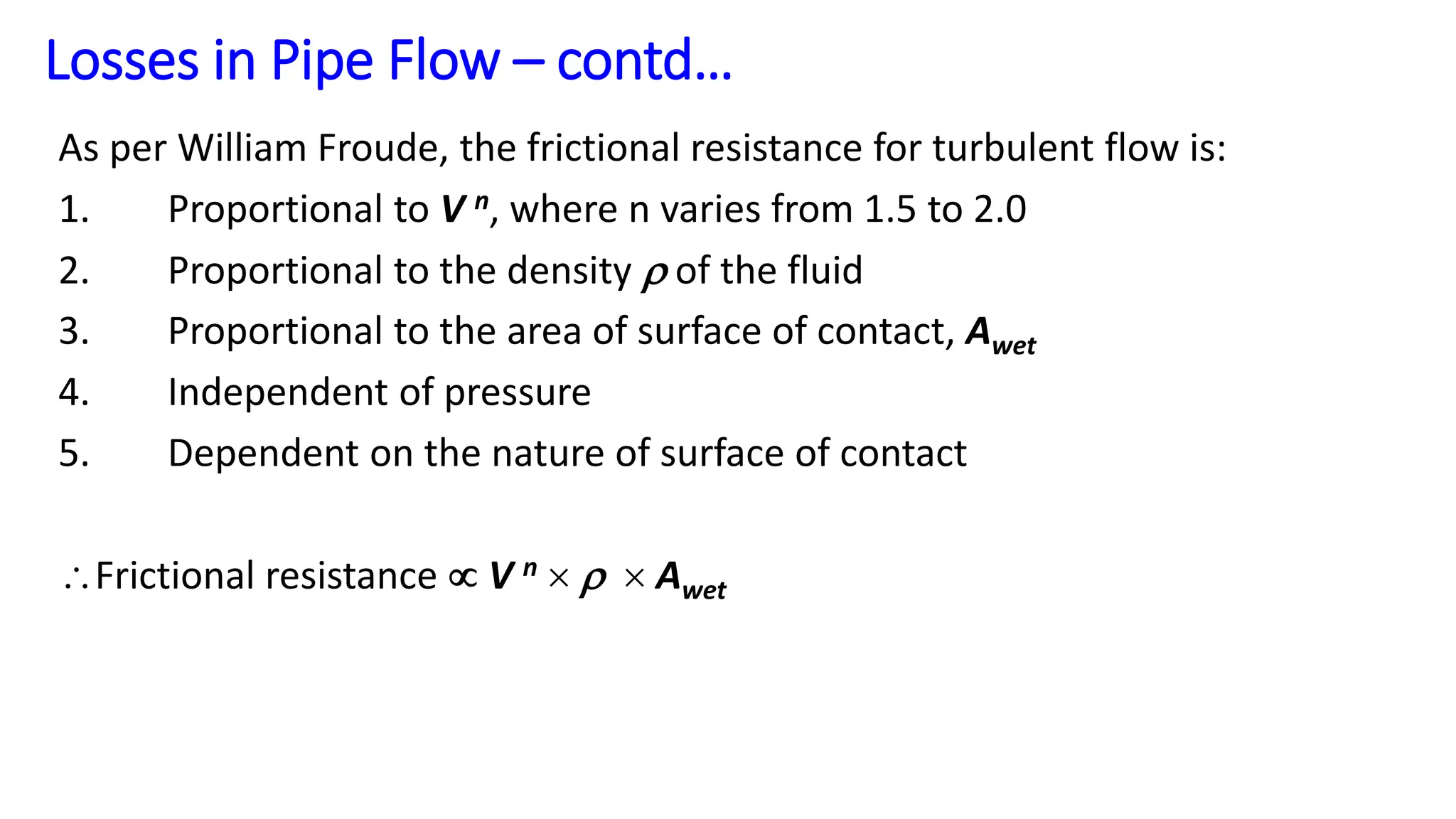 As per William Froude, the frictional resistance for turbulent flow is:
1. Proportional to V n, where n varies from 1.5 to 2.0
2. Proportional to the density  of the fluid
3. Proportional to the area of surface of contact, Awet
4. Independent of pressure
5. Dependent on the nature of surface of contact
Frictional resistance  V n    Awet
Losses in Pipe Flow – contd…
 