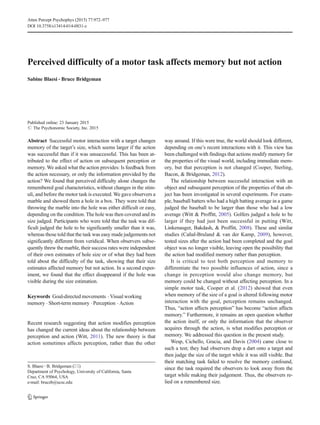 Perceived difficulty of a motor task affects memory but not action
Sabine Blaesi & Bruce Bridgeman
Published online: 23 January 2015
# The Psychonomic Society, Inc. 2015
Abstract Successful motor interaction with a target changes
memory of the target’s size, which seems larger if the action
was successful than if it was unsuccessful. This has been at-
tributed to the effect of action on subsequent perception or
memory. We asked what the action provides: Is feedback from
the action necessary, or only the information provided by the
action? We found that perceived difficulty alone changes the
remembered goal characteristics, without changes in the stim-
uli, and before the motor task is executed. We gave observers a
marble and showed them a hole in a box. They were told that
throwing the marble into the hole was either difficult or easy,
depending on the condition. The hole was then covered and its
size judged. Participants who were told that the task was dif-
ficult judged the hole to be significantly smaller than it was,
whereas those told that the task was easy made judgements not
significantly different from veridical. When observers subse-
quently threw the marble, their success rates were independent
of their own estimates of hole size or of what they had been
told about the difficulty of the task, showing that their size
estimates affected memory but not action. In a second exper-
iment, we found that the effect disappeared if the hole was
visible during the size estimation.
Keywords Goal-directed movements . Visual working
memory . Short-term memory . Perception . Action
Recent research suggesting that action modifies perception
has changed the current ideas about the relationship between
perception and action (Witt, 2011). The new theory is that
action sometimes affects perception, rather than the other
way around. If this were true, the world should look different,
depending on one’s recent interactions with it. This view has
been challenged with findings that actions modify memory for
the properties of the visual world, including immediate mem-
ory, but that perception is not changed (Cooper, Sterling,
Bacon, & Bridgeman, 2012).
The relationship between successful interaction with an
object and subsequent perception of the properties of that ob-
ject has been investigated in several experiments. For exam-
ple, baseball batters who had a high batting average in a game
judged the baseball to be larger than those who had a low
average (Witt & Proffitt, 2005). Golfers judged a hole to be
larger if they had just been successful in putting (Witt,
Linkenauger, Bakdash, & Proffitt, 2008). These and similar
studies (Cañal-Bruland & van der Kamp, 2009), however,
tested sizes after the action had been completed and the goal
object was no longer visible, leaving open the possibility that
the action had modified memory rather than perception.
It is critical to test both perception and memory to
differentiate the two possible influences of action, since a
change in perception would also change memory, but
memory could be changed without affecting perception. In a
simple motor task, Cooper et al. (2012) showed that even
when memory of the size of a goal is altered following motor
interaction with the goal, perception remains unchanged.
Thus, “action affects perception” has become “action affects
memory.” Furthermore, it remains an open question whether
the action itself, or only the information that the observer
acquires through the action, is what modifies perception or
memory. We addressed this question in the present study.
Wesp, Cichello, Gracia, and Davis (2004) came close to
such a test; they had observers drop a dart onto a target and
then judge the size of the target while it was still visible. But
their matching task failed to resolve the memory confound,
since the task required the observers to look away from the
target while making their judgement. Thus, the observers re-
lied on a remembered size.
S. Blaesi :B. Bridgeman (*)
Department of Psychology, University of California, Santa
Cruz, CA 95064, USA
e-mail: bruceb@ucsc.edu
Atten Percept Psychophys (2015) 77:972–977
DOI 10.3758/s13414-014-0831-z
 