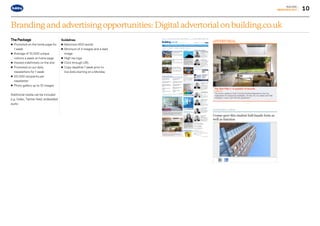 10
BUILDING
MEDIAPACK2017
Branding and advertising opportunities: Digital advertorial on building.co.uk
The Package
• Promoted on the home page for
1 week
• Average of 10,000 unique
visitors a week on home page
• Hosted indefinitely on the site
• Promoted on our daily
newsletters for 1 week
• 20,000 recipients per
newsletter
• Photo gallery up to 10 images
Additional media can be included
e.g. Video, Twitter feed, embedded
audio
Guidelines
• Maximum 600 words
• Minimum of 4 images and a lead
image
• High res logo
• Click through URL
• Copy deadline 1 week prior to
live date starting on a Monday
Go to contents page g
 