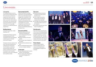 15
BUILDING
MEDIAPACK2017
Live events
Live events
Our leading exhibitions and live
events ensure professionals within
the construction, architecture,
property and interiors sectors
are informed and inspired, and
able to source the latest products
and services. Our live events also
ensure they benefit from gaining
information on cutting-edge
issues from unrivalled educational
programmes.
BuildingAwards
Grosvenor House Hotel, London,
November 2017
Established by Building magazine,
the Building Awards is firmly
recognised as the most prestigious
networking event in the built
environment calendar.
The event continues to attract more
than 1,200 senior-level directors,
chief executives and partners
from the delivery, consultancy
and procurement fields, who
attend to celebrate and recognise
the industry’s most innovative
performers in the current challenging
and competitive market.
Sponsorship benefits
Sponsors will have an unrivalled
opportunity to promote themselves
in the run up to the Awards and to
highlight their involvement on the
night.These benefits are spread
across PR, online activity, direct
marketing and networking, providing
a solid platform for account
management and new business
opportunities. By becoming a
sponsor for the Building Awards you
will benefit from:
Pre-event publicity
•	Building Awards promotional
	 advertising in Building from 		
	 April to Novemberwith sponsor
	 logos prominent
•	Sponsor branding on the event 	
	website
•	Your company logo will appear on 	
	 all e-shots
•	Tickets will be branded with your 	
	logo
•	Use of the Building Awards logo on
	 your own company marketing
At the event
• Guest tables positioned in a prime 	
	 location in the Great Room
• Your company logo will appear on
	 the screens throughout the
	evening
Post event
• Building will feature extensive
	 coverage of the event and the 		
	 Awards winners
• Your company name will be 		
	 featured within the editorial 		
	 coverage where applicable
• A full-page colour advertisement 	
	 in the Awards feature section of 	
	 the magazine
• Your logo on the post event video 	
	 shown on building.co.uk
Shortlist party
Each year we host a shortlist party
in the run up to the Building Awards.
Here we will announce the shortlist
and gather together our sponsors,
finalists and otherVIPs.This offers
you another fantastic opportunity to
network with those in your category
and others before the main event.
Press releases
Sponsors will be credited in
the press releases sent out to
various external publications
and newspapers throughout the
campaign.
Go to contents page g
 