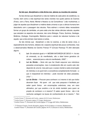 As leis que disciplinam a vida divina nos planos ou mundos do cosmos
As leis divinas que disciplinam a vida da matéria de cada plano de existência, ou
mundo, bem como a vida espiritual dos seres viventes nos quatro planos do Cosmos
(Físico, com a Terra, Astral, Mental e Akasico ou da Consciência 1
) são muitíssimas, a
julgar de aquelas que disciplinam a matéria deste universo e que a ciência humana tem
descoberto com o passagem dos séculos. Para estimar o número deles necessitaria
formar um grupo de cientistas, um para cada uma das várias ciências naturais, aqueles
que estudam os aspectos da natureza, tais como Biologia, Física, Química, Geologia,
Botânica, Zoologia, Cosmografia, Medicina para o estudo da natureza humana e de
aquela que a dos animais mais baixos e outras.
As leis divinas que disciplinam a vida no cosmos, a vida de seres vivos, e
especialmente dos homens, debaixo de o aspecto espiritual são pouco conhecidos, mas
o desencarnados Mestres do Cerchio Firenze 77 (Círculo Florença 77) têm elencado
alguns:
1. Lei- Em absoluto igual a << MESMA NATUREZA DE DEUS >>. As leis
do emanado, ou do manifestado, são a ideal trama geradora do
ordem, essencial para a vida do manifestado, 209C2
;
2. Lei do Olvido – Seria isto que faz Oxalá esquccer aos indivíduos
passadas encarnações, mas é erradamente dita em cuanto este não
depende de uma lei, mas pelo que o cuerpo mental a cada encarnação
do indivíduo e só quem tem a consciência completamente formada – a
que é inseparável do indivíduo - pode recordar de vidas passadas,
210c 3
;
3. Lei do Olvido – Procurar para conhecer a si mesmo é isto que todos
deveriam fazer. Há quem crê que esta pesquisa é facilitada por
saber quem fomos em encarnações anteriores; mas, em caso
afirmativo, por que existiria a lei do olvido também para quem se
propõe de conhecer a si mesmo? O aaber quem fomos não é de
nenhuma vantagem na busca do conhecimento de si mesmo 4
. Tem
1
Cerchio Firenze 77, Dizionario del Cerchio, páginas 64-65 (Cosmo), Mediterranee
2
Cerchio Firenze 77, Dizionario, página 157 (Legge), Mediterranee
3
Cerchio Firenze 77, Dizionario del Cerchio página 157 (Legge dell’oblio), Mediterranee
4
77 Florence Círculo, Círculo dicionário, páginas 54-55 (Conheça a si mesmo), Mediterranee
Cerchio Firenze 77, Dizionario del Cerchio, páginas 54-55 ( Conoscere se stessi), Mediterranee
1
 