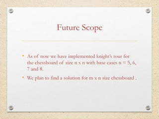 Future Scope
• As of now we have implemented knight’s tour for
the chessboard of size n x n with base cases n = 5, 6,
7 and 8.
• We plan to find a solution for m x n size chessboard .
 