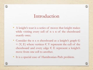 Introduction
• A knight’s tour is a series of moves that knight makes
while visiting every cell of n x n of the chessboard
exactly once.
• Consider the n x n chessboard as a knight’s graph G
= (V, E) where vertices Є V represent the cell of the
chessboard and every edge Є E represent a knight’s
move from one cell to another.
• It is a special case of Hamiltonian-Path problem.
 
