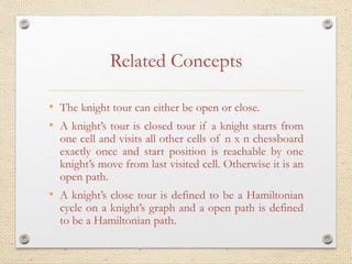 Related Concepts
• The knight tour can either be open or close.
• A knight’s tour is closed tour if a knight starts from
one cell and visits all other cells of n x n chessboard
exactly once and start position is reachable by one
knight’s move from last visited cell. Otherwise it is an
open path.
• A knight’s close tour is defined to be a Hamiltonian
cycle on a knight’s graph and a open path is defined
to be a Hamiltonian path.
 