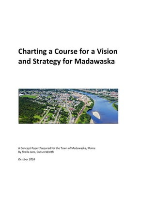  
	
  
	
  
Charting	
  a	
  Course	
  for	
  a	
  Vision	
  	
  
and	
  Strategy	
  for	
  Madawaska	
  
	
  
	
  
	
  
	
  
	
  
	
  
	
  
	
  
	
  
A	
  Concept	
  Paper	
  Prepared	
  for	
  the	
  Town	
  of	
  Madawaska,	
  Maine	
  
By	
  Sheila	
  Jans,	
  CultureWorth	
  	
  
	
  
October	
  2016	
  
 