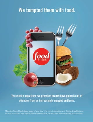 We tempted them with food.
Two mobile apps from two premium brands have gained a lot of
attention from an increasingly engaged audience.
Make the Shaw Mobile Apps a part of your buy. For more information visit Digital.ShawMedia.ca
Be sure to contact your Digital Sales Representative for proposals and customized opportunities.
ST.19681.Shaw.Ad.indd 2ST.19681.Shaw.Ad.indd 2 22/08/11 2:45 PM22/08/11 2:45 PM
 