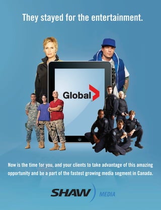 Now is the time for you, and your clients to take advantage of this amazing
opportunity and be a part of the fastest growing media segment in Canada.
They stayed for the entertainment.
ST.19681.Shaw.Ad.indd 3ST.19681.Shaw.Ad.indd 3 22/08/11 2:45 PM22/08/11 2:45 PM
 