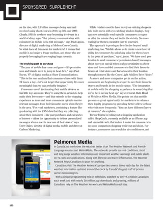 S50
on the rise, with 2.3 billion messages being sent and
received using short codes in 2010, up 36% over 2009.
Clearly, SMS is nowhere near becoming irrelevant in a
world of shiny apps. “Our primary communication with
consumers in mobile is via text message,” says Paul Lipson,
director of digital marketing at Molson Coors Canada.
So what does all this mean for marketers? It means that
mobile is no longer a fringe medium, and those who are
properly leveraging it are reaping huge rewards.
The evolving path to purchase
“The year of mobile has come and gone – it’s pervasive
now and brands need to jump in head first,” says Paul
Burns, VP of digital media at Shaw Communications.
“This is the one medium that consumers have with them
24 hours a day – let’s not forget that opportunity. It’s more
meaningful than we can probably imagine.”
Consumers aren’t just treating their mobile devices as
fun little toys anymore. They’re using them as tools to help
make their lives easier – and that extends to the shopping
experience as more and more consumers opt-in to receive
relevant messages from their favourite stores when they’re
in the area. “For retail marketers, combining a feature like
geo-fencing with the CRM data that they are collecting
about their customers – like past purchases and categories
of interest – offers the opportunity to deliver personalized
messages when a user is near one of their stores,” says
Dave Oakes, director of digital media, mobile and direct at
Carlson Marketing.
While retailers used to have to rely on enticing shoppers
into their stores with eye-catching window displays, they
can now potentially send opted-in consumers a coupon
or offer the minute they set foot in the vicinity. No more
waiting for them to meander over to your turf.
This approach is proving to be effective beyond retail
marketing, too. “Mobile allows us to create a new level of
utility for consumers by unlocking value for them closer
to the point of purchase,” says Lipson. “We have used geo-
location to send consumers [permission-based] messages
about beers on special when in close proximity to a beer
store and have enabled consumers to find their favourite
brands at retail stores and bars closest to their location
through features like the Coors Light SubZero Beer Finder.”
As more and more companies get in on the action,
consumers are beginning to expect to see their favourite
stores and brands in the mobile space. “The integration
of mobile with the shopping experience is something that
we’ve been seeing heat up,” says Deborah Hall, Head
of Mobile at Olive Media. She points out that mobile
presents a great opportunity for marketers to enhance
their loyalty programs by providing better offers to those
who visit more frequently. “You can have different layers
of rewards,” she explains.
Torstar Digital is rolling out a shopping application
called ShopCatch, currently available as an iPhone app
and via mobile web, that makes it easier for consumers to
do some comparison-shopping while out and about. For
instance, consumers can search for air conditioners, and
Pelmorex Media
In Canada, no one knows the weather better than The Weather Network and French-
Language counterpart MétéoMédia. The networks provide current conditions, short
and long range weather information and important weather warnings and public alerts
on TV, web and applications. Along with lifestyle and travel information, The Weather
Network helps Canadians to plan for anything.
Canadians visit The Weather Network's properties several times each day for the latest
weather information updated around the clock by Canada's largest staff of private
sector meteorologists.
With a unique programming mix on television, watched by over 9.3 million Canadians
each week and with nearly 20 million app downloads and growing, millions of
Canadians rely on The Weather Network and MétéoMédia each day.
ST.19670ST.19822.mobile.Supplement.indd S50ST.19822.mobile.Supplement.indd S50 24/08/11 5:01 PM24/08/11 5:01 PM
 