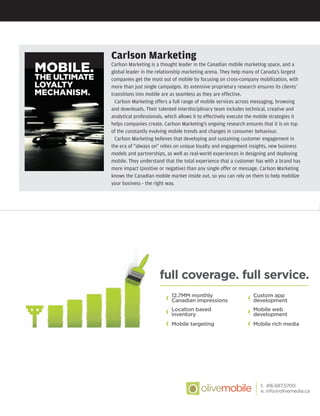 Carlson Marketing
Carlson Marketing is a thought leader in the Canadian mobile marketing space, and a
global leader in the relationship marketing arena. They help many of Canada's largest
companies get the most out of mobile by focusing on cross-company mobilization, with
more than just single campaigns. Its extensive proprietary research ensures its clients'
transitions into mobile are as seamless as they are effective.
Carlson Marketing offers a full range of mobile services across messaging, browsing
and downloads. Their talented interdisciplinary team includes technical, creative and
analytical professionals, which allows it to effectively execute the mobile strategies it
helps companies create. Carlson Marketing's ongoing research ensures that it is on top
of the constantly evolving mobile trends and changes in consumer behaviour.
Carlson Marketing believes that developing and sustaining customer engagement in
the era of "always on" relies on unique loyalty and engagement insights, new business
models and partnerships, as well as real-world experiences in designing and deploying
mobile. They understand that the total experience that a customer has with a brand has
more impact (positive or negative) than any single offer or message. Carlson Marketing
knows the Canadian mobile market inside out, so you can rely on them to help mobilize
your business - the right way.
ST.19670.OliveMedia.Ad.indd 1 22/08/11 2:44 PMST.19822.mobile.Supplement.indd S51ST.19822.mobile.Supplement.indd S51 24/08/11 5:01 PM24/08/11 5:01 PM
 