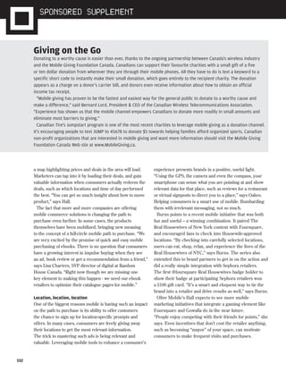 S52
a map highlighting prices and deals in the area will load.
Marketers can tap into it by loading their deals, and gain
valuable information when consumers actually redeem the
deals, such as which locations and time of day performed
the best. “You can get so much insight about how to move
product,” says Hall.
The fact that more and more companies are offering
mobile commerce solutions is changing the path to
purchase even further. In some cases, the products
themselves have been mobilized, bringing new meaning
to the concept of a full-circle mobile path to purchase. “We
are very excited by the promise of quick and easy mobile
purchasing of ebooks. There is no question that consumers
have a growing interest in impulse buying when they see
an ad, book review or get a recommendation from a friend,”
says Lisa Charters, SVP director of digital at Random
House Canada. “Right now though we are missing one
key element to making this happen - we need our ebook
retailers to optimize their catalogue pages for mobile.”
Location, location, location
One of the biggest reasons mobile is having such an impact
on the path to purchase is its ability to offer customers
the chance to sign up for location-specific prompts and
offers. In many cases, consumers are freely giving away
their locations to get the most relevant information.
The trick to mastering such ads is being relevant and
valuable. Leveraging mobile tools to enhance a consumer’s
experience presents brands in a positive, useful light.
“Using the GPS, the camera and even the compass, your
smartphone can sense what you are pointing at and show
relevant data for that place, such as reviews for a restaurant
or virtual signposts to direct you to a place,” says Oakes.
Helping consumers is a smart use of mobile. Bombarding
them with irrelevant messaging, not so much.
Burns points to a recent mobile initiative that was both
fun and useful – a winning combination. It paired The
Real Housewives of New York content with Foursquare,
and encouraged fans to check into Housewife-approved
locations. “By checking into carefully selected locations,
users can eat, shop, relax, and experience the lives of the
Real Housewives of NYC,” says Burns. The series also
extended this to brand partners to get in on the action and
did a really simple integration with Sephora retailers.
The first @foursquare Real Housewives badge holder to
show their badge at participating Sephora retailers won
a $100 gift card. “It’s a smart and eloquent way to tie the
brand into a retailer and drive results as well,” says Burns.
Olive Mobile’s Hall expects to see more mobile
marketing initiatives that integrate a gaming element like
Foursquare and Gowalla do in the near future.
“People enjoy competing with their friends for points,” she
says. Even incentives that don’t cost the retailer anything,
such as becoming “mayor” of your space, can motivate
consumers to make frequent visits and purchases.
Giving on the Go
Donating to a worthy cause is easier than ever, thanks to the ongoing partnership between Canada's wireless industry
and the Mobile Giving Foundation Canada. Canadians can support their favourite charities with a small gift of a five
or ten dollar donation from wherever they are through their mobile phones. All they have to do is text a keyword to a
specific short code to instantly make their small donation, which goes entirely to the recipient charity. The donation
appears as a charge on a donor's carrier bill, and donors even receive information about how to obtain an official
income tax receipt.
"Mobile giving has proven to be the fastest and easiest way for the general public to donate to a worthy cause and
make a difference," said Bernard Lord, President & CEO of the Canadian Wireless Telecommunications Association.
"Experience has shown us that the mobile channel empowers Canadians to donate more readily in small amounts and
eliminate most barriers to giving."
Canadian Tire's Jumpstart program is one of the most recent charities to leverage mobile giving as a donation channel.
It's encouraging people to text JUMP to 45678 to donate $5 towards helping families afford organized sports. Canadian
non-profit organizations that are interested in mobile giving and want more information should visit the Mobile Giving
Foundation Canada Web site at www.MobileGiving.ca.
ST.19822.mobile.Supplement.indd S52ST.19822.mobile.Supplement.indd S52 25/08/11 3:21 PM25/08/11 3:21 PM
 
