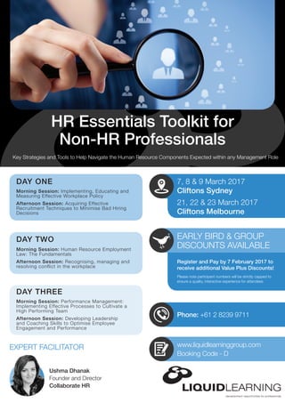 Phone: +61 2 8239 9711
Key Strategies and Tools to Help Navigate the Human Resource Components Expected within any Management Role
HR Essentials Toolkit for
Non-HR Professionals
EARLY BIRD & GROUP
DISCOUNTS AVAILABLE
Please note participant numbers will be strictly capped to
ensure a quality, interactive experience for attendees
Register and Pay by 7 February 2017 to
receive additional Value Plus Discounts!
www.liquidlearninggroup.com
Booking Code - D
7, 8 & 9 March 2017
Cliftons Sydney
21, 22 & 23 March 2017
Cliftons Melbourne
DAY ONE
Morning Session: Implementing, Educating and
Measuring Effective Workplace Policy
Afternoon Session: Acquiring Effective
Recruitment Techniques to Minimise Bad Hiring
Decisions
Ushma Dhanak
Founder and Director
Collaborate HR
DAY TWO
Morning Session: Human Resource Employment
Law: The Fundamentals
Afternoon Session: Recognising, managing and
resolving conflict in the workplace
DAY THREE
Morning Session: Performance Management:
Implementing Effective Processes to Cultivate a
High Performing Team
Afternoon Session: Developing Leadership
and Coaching Skills to Optimise Employee
Engagement and Performance
EXPERT FACILITATOR
 