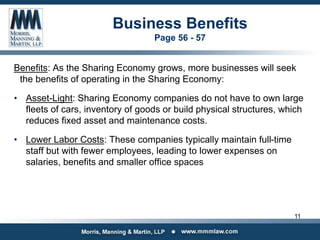 Business Benefits
Page 56 - 57
Benefits: As the Sharing Economy grows, more businesses will seek
the benefits of operating in the Sharing Economy:
• Asset-Light: Sharing Economy companies do not have to own large
fleets of cars, inventory of goods or build physical structures, which
reduces fixed asset and maintenance costs.
• Lower Labor Costs: These companies typically maintain full-time
staff but with fewer employees, leading to lower expenses on
salaries, benefits and smaller office spaces
11
 