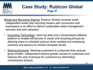 Case Study: Rubicon Global
Page 57
Waste and Recycling Sharing: Rubicon Global connects small,
independent waste and recycling haulers with consumers and
businesses in an effort to deliver sustainable waste management
services and cost reduction.
• Innovative Technology: Uses big data and a cloud-based software
platform to enable efficiencies in waste and recycling pickups by
allowing users to schedule pickups when needed and employing
cameras and sensors to monitor dumpster levels
• Sharing Economy: Allowing customers to customize their pickups
gives smaller, independent haulers greater access to customers and
reduces the cost of pickups for customers by eliminating
unnecessary pickups.
12
 