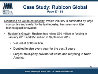 Case Study: Rubicon Global
Page 57 - 58
Disrupting an Outdated Industry: Waste industry is dominated by large
companies and similar to the taxi industry, has seen very little
technological innovation
• Rubicon’s Growth: Rubicon has raised $30 million in funding in
January 2015 and $50 million in September 2015
• Valued at $500 million.
• Doubled in size every year for the past 3 years
• Largest third-party provider of waste and recycling in North
America
13
 
