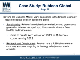 Case Study: Rubicon Global
Page 58
Beyond the Business Model: Many companies in the Sharing Economy
focus on societal goals in addition to profits
• Sustainability: Rubicon’s model reduces emissions and greenhouse
gases due to fewer truck pickups, diverts waste streams from
landfills and incinerators
• Goal to create zero waste for 100% of Rubicon’s
customers by 2022
• Research and Development: Rubicon runs a R&D lab where the
company tests new recycling technology to help make waste
obsolete.
14
 