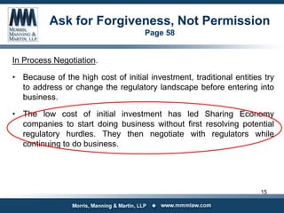 Ask for Forgiveness, Not Permission
Page 58
In Process Negotiation.
• Because of the high cost of initial investment, traditional entities try
to address or change the regulatory landscape before entering into
business.
• The low cost of initial investment has led Sharing Economy
companies to start doing business without first resolving potential
regulatory hurdles. They then negotiate with regulators while
continuing to do business.
15
 