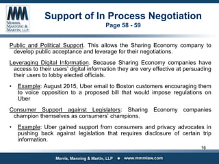 Support of In Process Negotiation
Page 58 - 59
Public and Political Support. This allows the Sharing Economy company to
develop public acceptance and leverage for their negotiations.
Leveraging Digital Information. Because Sharing Economy companies have
access to their users’ digital information they are very effective at persuading
their users to lobby elected officials.
• Example: August 2015, Uber email to Boston customers encouraging them
to voice opposition to a proposed bill that would impose regulations on
Uber
Consumer Support against Legislators: Sharing Economy companies
champion themselves as consumers’ champions.
• Example: Uber gained support from consumers and privacy advocates in
pushing back against legislation that requires disclosure of certain trip
information.
16
 
