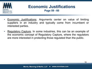 Economic Justifications
Page 59 - 60
• Economic Justifications. Arguments center on value of limiting
suppliers in an industry and typically come from incumbent or
interested parties.
• Regulatory Capture. In some industries, this can be an example of
the economic concept of Regulatory Capture, where the regulators
are more interested in protecting those regulated than the public.
18
 